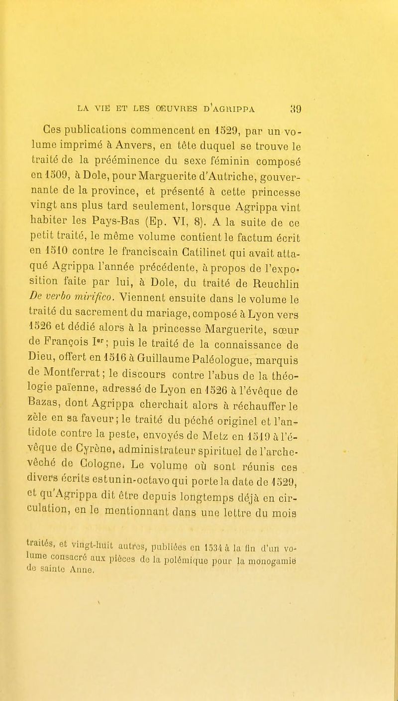 Ces publications commencent en 1529, par un vo- lume imprimé à Anvers, en tête duquel se trouve le traité de la prééminence du sexe féminin composé en 1309, à Dole, pour Marguerite d'Autriche, gouver- nante de la province, et présenté à cette princesse vingt ans plus tard seulement, lorsque Agrippa vint habiter les Pays-Bas (Ep. VI, 8). A la suite de ce petit traité, le même volume contient le factum écrit en ISIO contre le franciscain Catilinet qui avait atta- qué Agrippa l'année précédente, à propos de l'expo- sition faite par lui, à Dole, du traité de Reuchlin De verbo mirifico. Viennent ensuite dans le volume le traité du sacrement du mariage, composé à Lyon vers 1526 et dédié alors à la princesse Marguerite, sœur de François I; puis le traité de la connaissance de Dieu, offert en 1516 à Guillaume Paléologue, marquis de Montferrat ; le discours contre l'abus de la théo- logie païenne, adressé de Lyon en 1526 à l'évêque de Bazas, dont Agrippa cherchait alors à réchauffer le zèle en sa faveur ; le traité du péché originel et l'an- tidote contre la peste, envoyés de Metz en 1519 à l'é- vêque de Cyrène. administrateur spirituel de l'arche- vêché de Cologne. Le volume où sont réunis ces divers écrits estunin-octavo qui porte la date de 1529, et qu'Agrippa dit être depuis longtemps déjà en cir- culation, en le mentionnant dans une lettre du mois traités, et vingt-Huit autres, publiées en 1534 à la On d'un vo- lume consacré aux pièces de la polémique pour la monogamie do sainte Anne.
