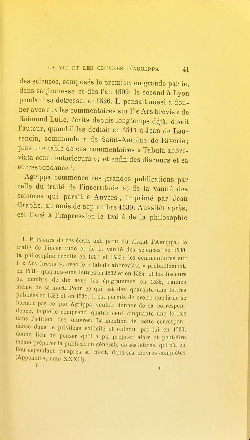 des sciences, composés le premier, en grande partie, dans sa jeunesse et dès l'an 1509, le second à Lyon pendant sa détresse, en 1526. Il pensait aussi à don- ner avec eux les commentaires sur 1'« Ars brevis » de Raimond Lulle, écrits depuis longtemps déjà, disait l'auteur, quand il les dédiait en 1517 à Jean de Lau- rencin, commandeur de Saint-Antoine de Riverie; plus une table de ces commentaires « Tabula abbre- viata commentariorum »; et enfin des discours et sa correspondance K Agrippa commence ces grandes publications par celle du traité de l'incertitude et de la vanité des sciences qui paraît à Anvers , imprimé par Jean Graphe, au mois de septembre 1530. Aussitôt après, est livré à l'impression le traité de la philosophie I. Plusieurs de ces écrits ont paru du vivant d'Agrippa; le traité de l'incertitude et de la vanité des sciences en 1530, la philosophie occulte en 1531 et 1533; les commentaires sur r « Ars brevis », avec le « tabula abbreviata » probablement, en 1531 ; quarante-une lettres en 1532 et en 1534; et les discours au nombre de dix avec les épigrammes en 1535, l'année même de sa mort. Pour ce qui est des quarante-une lettres publiées en 1532 et en 1534, il est permis do croire que là ne se bornait pas ce que Agrippa voulait donner de sa correspon- dance,^ laquelle comprend quatre cent cinquante-une lettres dans l'édition des œuvres. La mention de cette correspon- dance dans le privilège sollicité et obtenu par lui en 1530. donne lieu de penser qu'il a pu projeter alors et peut-être même préparer la publication générale de ses lettres, qui n'a eu lieu cependant qu'après sa mort, dans ses œuvres complètes (Appendice, note XXXil). T. I. (i
