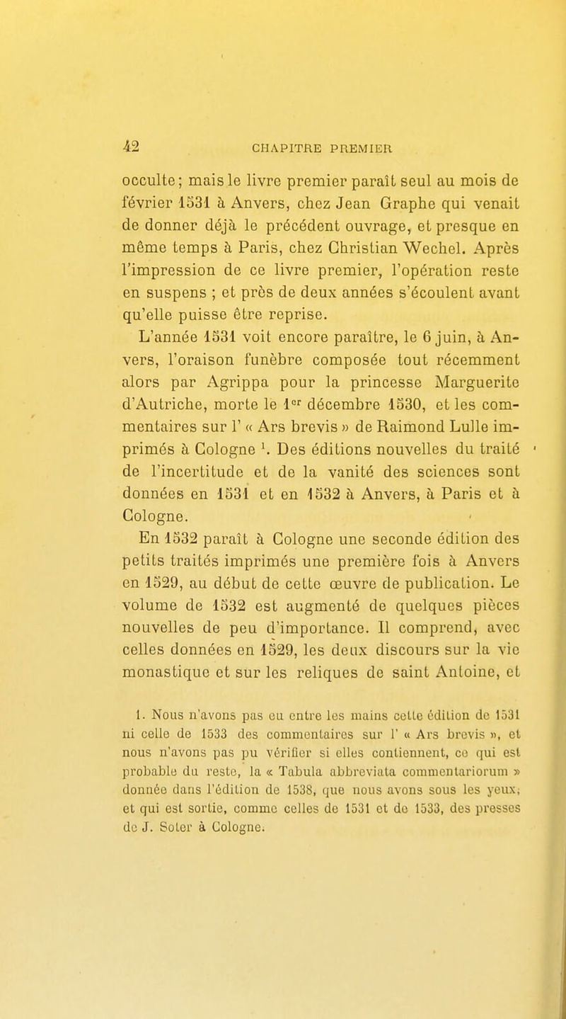 occulte; mais le livre premier paraît seul au mois de février 1S31 à Anvers, chez Jean Graphe qui venait de donner déjà le précédent ouvrage, et presque en même temps à Paris, chez Christian Wechel. Après l'impression de ce livre premier, l'opération reste en suspens ; et près de deux années s'écoulent avant qu'elle puisse être reprise. L'année 1S31 voit encore paraître, le 6 juin, à An- vers, l'oraison funèbre composée tout récemment alors par Agrippa pour la princesse Marguerite d'Autr-iche, morte le 1 décembre 1S30, et les com- mentaires sur r « Ars brevis » de Raimond Lulle im- primés à Cologne Des éditions nouvelles du traité de l'incertitude et de la vanité des sciences sont données en 1531 et en 1532 à Anvers, à Paris et à Cologne. En 1532 paraît à Cologne une seconde édition des petits ti-aités imprimés une première fois à Anvers en 1529, au début de cette oeuvre de publication. Le volume de 1532 est augmenté de quelques pièces nouvelles de peu d'importance. Il comprend, avec celles données en 1529, les deux discours sur la vie monastique et sur les reliques de saint Antoine, et 1. Nous n'avons pas eu entre les mains celle édition de 1531 ni celle de 1533 des commentaires sur 1' « Ars brevis », et nous n'avons pas pu vérifier si elles contiennent, ce qui est probable du reste, la « Tabula abbreviata commentarioruni » donnée dans l'édilion de 1538, que nous avons sous les yeux; et qui est sortie, comme celles de 1531 et de 1533, des presses de J. Soler à Cologne;