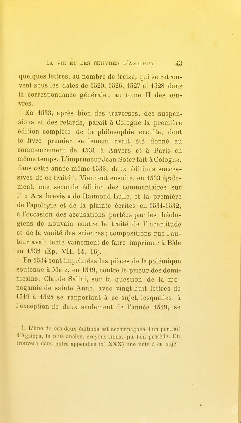 quelques lettres, au nombre de treize, qui se retrou- vent sous les dates de 1520, 1S26, 4527 et 1528 dans la correspondance générale , au tome II des œu- vres. En 1S33, après bien des traverses, des suspen- sions et des retards, paraît à Cologne la première édition complète de la philosophie occulte, dont le livre premier seulement avait été donné au commencement de 1531 à Anvers et à Paris en même temps. L'imprimeur Jean Soterfait à Cologne, dans cette année même 1533, deux éditions succes- sives de ce traité Viennent ensuite, en 1533 égale- ment, une seconde édition des commentaires sur r « Ars brevis » de Raimond Lulle, et la première de l'apologie et de la plainte écrites en j531-1532, à l'occasion des accusations portées par les théolo- giens de Louvain contre le traité de l'incertitude et de la vanité des sciences; compositions que l'au- teur avait tenté vainement de faire imprimer à Bâle en 1532 (Ep. VII, 14, 16). En 1534 sont imprimées les pièces de la polémique soutenue à Metz, en 1519, contre le prieur des domi- nicains, Claude Salini, sur la question de la mo- nogamie de sainte Anne, avec vingt-huit lettres de 1519 h 1524 se l'apportant à ce sujet, lesquelles, à l'exception de deux seulement de l'année 1519, se i. L'Une de ces deux éditions est accompagnée d'un portrait d'Agrippa, le plus ancien, croyons-nous, que l'on possède. On trouvera dans notre appendice fn XXX) une note à ce sujet;