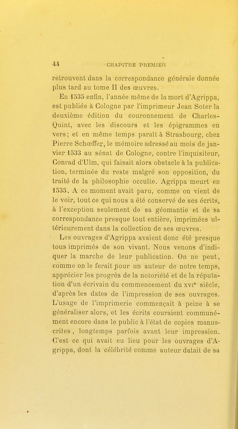 retrouvent dans la correspondance générale donnée plus tard au tome II des œuvres. En 1535 enfin, l'année même de la mort d'Agrippa, est publiée à Cologne par l'imprimeur Jean Soler la deuxième édition du couronnement de Charles- Quint, avec les discours et les épigrammes en vers; et en même temps paraît à Strasbourg, chez Pierre Schœffer, le mémoire adressé au mois de jan- vier 1533 au sénat de Cologne, contre l'inquisiteur, Conrad d'Ulm, qui faisait alors obstacle à la publica- tion, terminée du reste malgré son opposition, du traité de la philosophie occulte. Agrippa meurt en 1533. A ce moment avait paru, comme on vient de le voir, tout ce qui nous a été conservé de ses écrits, à l'exception seulement de sa géomantie et de sa correspondance presque tout entière, imprimées ul- térieurement dans la collection de ses œuvres. Les ouvrages d'Agrippa avaient donc été presque tous imprimés de son vivant. Nous venons d'indi- quer la marche de leur publication. On ne peut, comme on le ferait j)our un auteur de notre temps, apprécier les progrès de la notoriété et de la réputa- tion d'un écrivain du commencement du xvi* siècle, d'après les dates de l'impression de ses ouvrages. L'usage de l'imprimerie commençait à peine à se généraliser alors, et les écrits couraient communé- ment encore dans le public à l'état de copies manus- crites , longtemps parfois avant leur impression. C'est ce qui avait eu lieu pour les ouvrages d'A- grippa, dont la célébrité comme auteur datait de sa