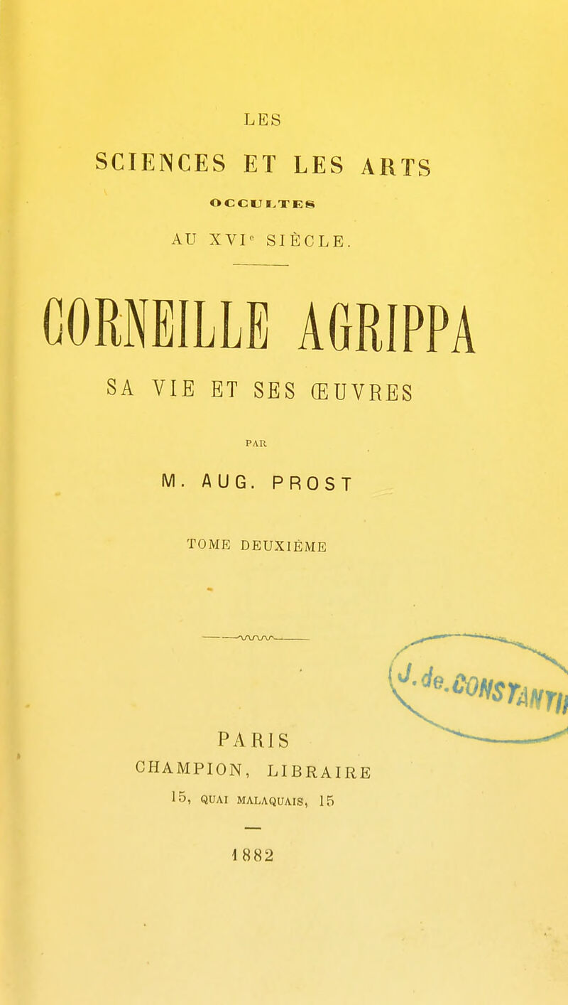 LES SCIENCES ET LES ARTS OCCULTES AU XVP SIÈCLE. CORNEILLE AGRIPPA SA VIE ET SES ŒUVRES PAR M. AUG. PROST TOME DEUXIÈME CHAMPION, LIBRAIRE 15, QUAI MALAQUAIS, 15 1882