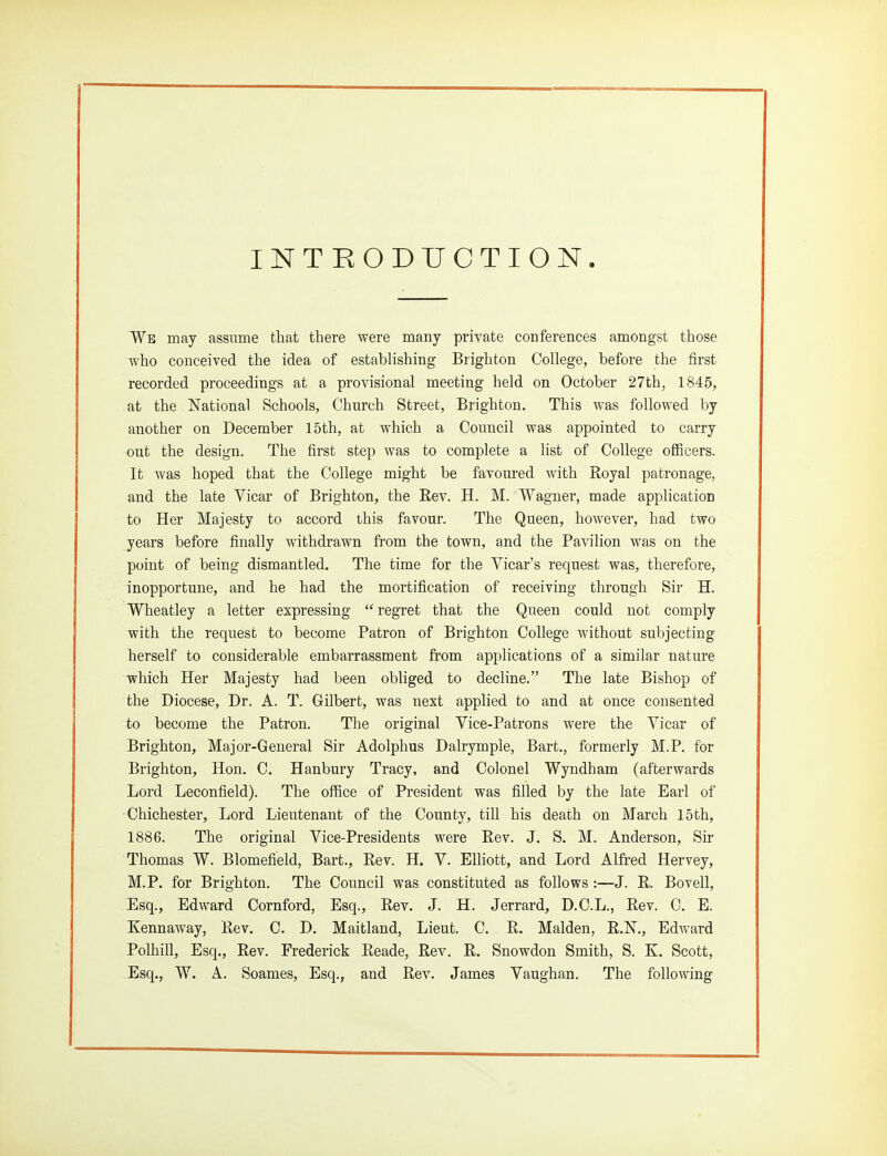 INTRODUCTION. We may assume that there were many private conferences amongst those Avho conceived the idea of establishing Brighton College, before the first recorded proceedings at a provisional meeting held on October 27th, 1845, at the National Schools, Church Street, Brighton. This was followed by another on December 15th, at which a Council was appointed to carry out the design. The first step was to complete a list of College officers. It was hoped that the College might be favoured with Royal patronage, and the late Vicar of Brighton, the Rev. H. M. Wagner, made application to Her Majesty to accord this favour. The Queen, however, had two years before finally withdrawn from the town, and the Pavilion was on the point of being dismantled. The time for the Vicar's request was, therefore, inopportune, and he had the mortification of receiving through Sir H. Wheatley a letter expressing  regret that the Queen could not comply with the request to become Patron of Brighton College without subjecting herself to considerable embarrassment from applications of a similar nature which Her Majesty had been obliged to decline. The late Bishop of the Diocese, Dr. A. T. Gilbert, was next applied to and at once consented to become the Patron. The original Vice-Patrons were the Vicar of Brighton, Major-Geueral Sir Adolphus Dalrymple, Bart., formerly M.P. for Brighton, Hon. C. Hanbury Tracy, and Colonel Wyndham (afterwards Lord Leconfield). The office of President was filled by the late Earl of ■Chichester, Lord Lieutenant of the County, till his death on March 15th, 1886. The original Vice-Presidents were Rev. J. S. M. Anderson, Sir Thomas W. Blomefield, Bart., Rev. H. V. Elliott, and Lord Alfi-ed Hervey, M.P. for Brighton. The Council was constituted as follows:—J. R. Bovell, Esq., Edward Cornford, Esq., Rev. J. H. Jerrard, D.C.L., Rev. C. E. Kennaway, Rev. C. D. Maitland, Lieut. C. R. Maiden, R.N., EdAvard Polhill, Esq., Rev. Frederick Reade, Rev. R. Snowdon Smith, S. K. Scott, Esq., W. A. Soames, Esq., and Rev. James Vaughan. The following