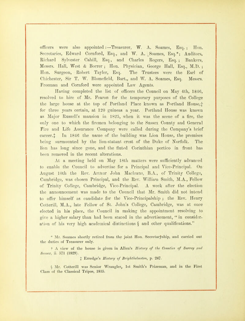 officers were also appointed:—Treasurer, W. A. Soames, Esq. ; Hon. Secretaries, Edward Cornford, Esq., and W. A. Soames, Esq.*; Auditors, Richard Sylvester Cahill, Esq., and Charles Rogers, Esq. ; Bankers, Messrs. Hall, West & Borrer ; Hon. Physician, George Hall, Esq., M.U. ; Hon. Surgeon, Robert Tayler, Esq. The Trustees were the Earl of Chichester, Sir T. W. Blomefield, Bart., and W. A. Soames, Esq. Messrs. Freeman and Cornford were appointed Law Agents. Having completed the list of officers the Council on May 4th, 1846, resolved to hire of Mr. Fearon for the temporary purposes of the College the large house at the top of Portland Place known as Portland House,f for three years certain, at 120 guineas a year. Portland House was known as Major Russell's mansion in 1825, when it was the scene of a fire, the only one to which the firemen belonging to the Sussex County and General Fire and Life Assurance Company were called during the Company's brief career.^ In 1846 the name of the building was Lion House, the premises being surmounted by the lion-statant crest of the Duke of Norfolk. The lion has long since gone, and the fluted Corinthian portico in front has been removed in the recent alterations. At a meeting held on May 18th matters were sufficiently advanced to enable the Council to advertise for a Principal and Vice-Principal. On August 10th the Rev. ArcLiur John Macleane, B.A., of Trinity College, Cambridge, was chosen Principal, and the Rev. William Smith, M.A., Fellow of Trinity College, Cambridge, Vice-Principal. A week after the election the announcement was made to the Council that Mr. Smith did not intend to offer himself as candidate for the Vice-Principalship ; the Rev. Henry Cotterill, M.A., late Fellow of St. John's College, Cambridge, was at once elected in his place, the Council in making the appointment resolving to give a higher salary than had been stated in the advertisement,  in consider- ation of his very high academical distinctions § and other qualifications. * Mr. Soames shortly retired from tlie joint Hon. SecretarJ-ship, and carried out tlie duties of Treasurer only. t A view of the house is given in Allen's Eistortj of the Counties of Surrey and Sussex, ii. 571 (1829). X Erredge's History of Briffhthelmston, p. 247. § Mr. Cotterill was Senior Wrangler, 1st Smith's Prizeman, and in the First Class of the Classical Tripos, 1835.