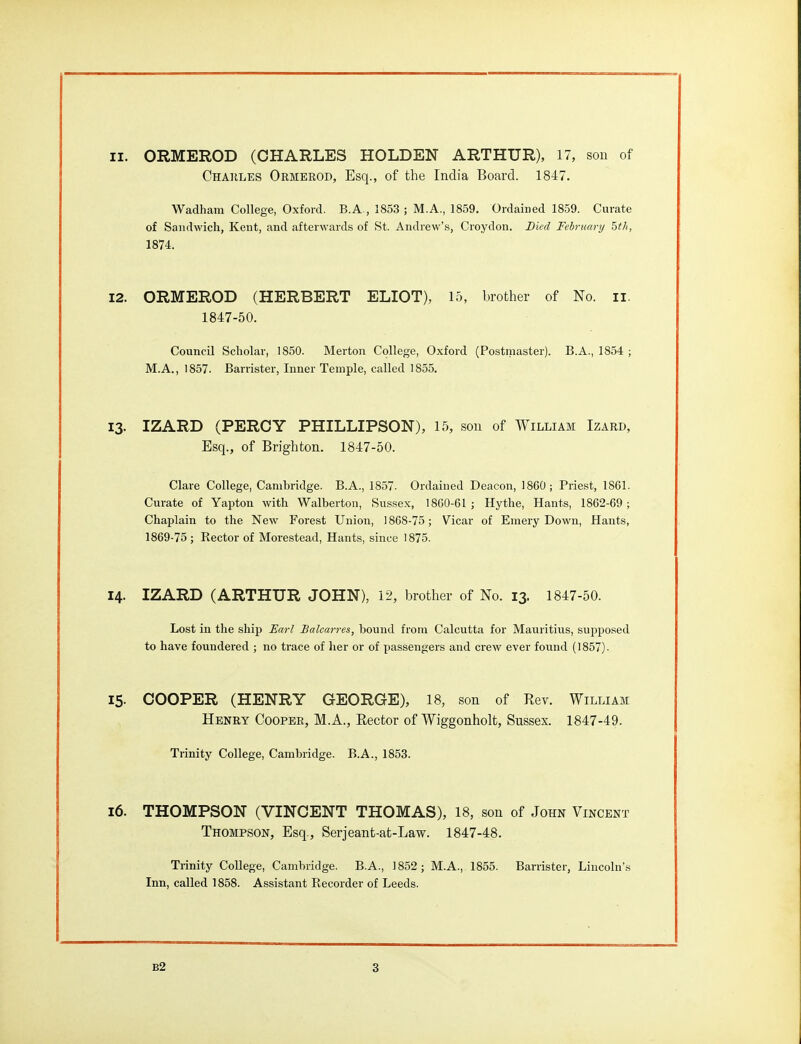 11. ORMEROD (CHARLES HOLDEN ARTHUR), 17, son of Chakles Ormerod, Esq., of the India Board. 1847. Wadham College, Oxford. B.A., 1853 ; M.A., 1859. Ordained 1859. Curate of Sandwich, Kent, and afterwards of St. Andrew's, Croydon. Died February hth, 1874. 12. ORMEROD (HERBERT ELIOT), 15, brother of No. ii. 1847-50. Council Scholar, 1850. Merton College, Oxford (Postmaster). B.A., 1854 ; M.A., 1857. Barrister, Inner Temple, called 1855. 13. IZARD (PERCY PHILLIPSON), 15, son of William Izard, Esq., of Brighton. 1847-50. Clare College, Cambridge. B.A., 1857- Ordained Deacon, I860; Priest, 1861. Curate of Yapton with Walberton, Sussex, 1860-61 ; Hythe, Hants, 1862-69 ; Chaplain to the New Forest Union, 1868-75; Vicar of Emery Down, Hants, 1869-75; Rector of Morestead, Hants, since 1875. 14. IZARD (ARTHUR JOHN), 12, brother of No. 13. 1847-50. Lost in the ship Earl Balcarres, bound from Calcutta for Mauritius, supposed to have foundered ; no trace of her or of passengers and crew ever found (1857). 15- COOPER (HENRY GEORGE), 18, son of Rev. William Henry Cooper, M.A., Rector of Wiggonholt, Sussex. 1847-49. Trinity College, Cambridge. B.A., 1853. i6. THOMPSON (VINCENT THOMAS), 18, son of John Vincent Thompson, Esq., Serjeant-at-Law. 1847-48. Trinity College, Cambridge. B.A., 1852; M.A., 1855. Barrister, Lincoln'.s Inn, called 1858. Assistant Recorder of Leeds.