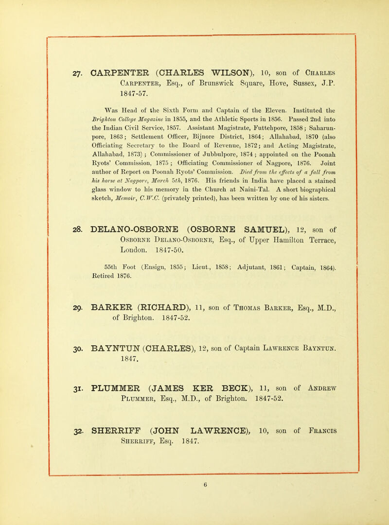 27- CARPENTER (CHARLES WILSON), 10, son of Charles Carpenter, Esq., of Brunswick Square, Hove, Sussex, J.P. 1847-57. Was Head of the Sixth Form and Captain of the Eleven. Instituted the Brighton College Magazine in 1855, and the Athletic Sports in 1856. Passed 2nd into the Indian Civil Service, 1857. Assistant Magistrate, Futtehpore, 1858; Saharun- pore, 1863; Settlement OflBcer, Bijnore District, 1864; Allahabad, 1870 (also Officiating Secretary to the Board of Revenue, 1872; and Acting Magistrate, Allahabad, 1873) ; Commissioner of Jubbulpore, 1874; appointed on the Poonah Ryots' Commission, 1875 ; Officiating Commissioner of Nagpore, 1876. Joint author of Report on Poonah Ryots' Commission. Died from the effects of a fall from his horse at Nagpore, March 5th, 1876. His friends in India have placed a stained glass window to his memory in the Church at Naini-Tal. A short biographical sketch, Memoir, C. W.C. (privately printed), has been written by one of his sisters. 28. DELANO-OSBORNE (OSBORNE SAMUEL), 12, son of Osborne Delano-Osbornb, Esq., of Upper Hamilton Terrace, London. 1847-50. 55th Foot (Ensign, 1855; Lieut., 1858; Adjutant, 1861; Captain, 1864). Retired 1876. 29. BARKER (RICHARD), 11, son of Thomas Barker, Esq., M.D., of Brighton. 1847-52. 30. BAYNTUN (CHARLES), 12, son of Captain Lawrence Bayntun. 1847. 31. PLUMMER (JAMES KER BECK), 11, son of Aijdrew Plummer, Esq., M.D., of Brighton. 1847-52. 32. SHERRIFF (JOHN LAWRENCE), 10, son of Francis Sherrief, Esq. 1847.