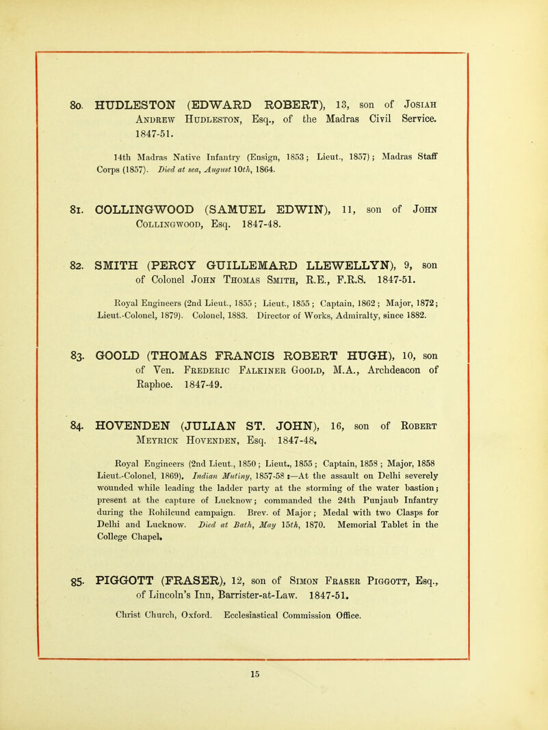 80. HUDLESTON (EDWARD ROBERT), 13, son of Josiah Andrew Hudleston, Esq., of the Madras Civil Service. 1847-51. 14th Madras Native Infantry (Ensign, 1853 ; Lieut., 1857); Madras Staff Corps (1857). Bied at sea, August 10<A, 1864. 81. COLLINGWOOD (SAMUEL EDWIN), ll, son of John COLLINGWOOD, Esq. 1847-48. 82. SMITH (PERCY GUILLEMARD LLEWELLYN), 9, son of Colonel John Thomas Smith, R.E., F.R.S. 1847-51. Royal Engineers (2nd Lieut., 1855; Lieut., 1855; Captain, 1862 ; Major, 1872; Lieut.-Colonel, 1879). Colonel, 1883. Director of Works, Admiralty, since 1882. 83. GOOLD (THOMAS FRANCIS ROBERT HUGH), 10, son of Yen. Frederic Falkiner Goold, M.A., Archdeacon of Raphoe. 1847-49. 84. HOVENDEN (JULIAN ST. JOHN), 16, son of Robert Meyrick Hovenden, Esq. 1847-48. Royal Engineers (2nd Lieut., 1850; Lieut., 1855; Captain, 1858; Major, 1858 Lieut.-Colonel, 1869). Indian Mutiny, 1857-58 :—At tlie assault on Delhi severely wounded while leading the ladder party at the storming of the water bastion; present at the capture of Lucknow; commanded the 24th Punjaub Infantry during the Rohilcund campaign. Brev. of Major; Medal with two Clasps for Dellii and Lucknow. Bied at Bath, May 15th, 1870. Memorial Tablet in the College Chapel. 85. PIGGOTT (ERASER), 12, son of Simon Eraser PiaGOTT, Esq., of Lincoln's Inn, Barrister-at-Law. 1847-51. Christ Church, Oxford. Ecclesiastical Commission Office.