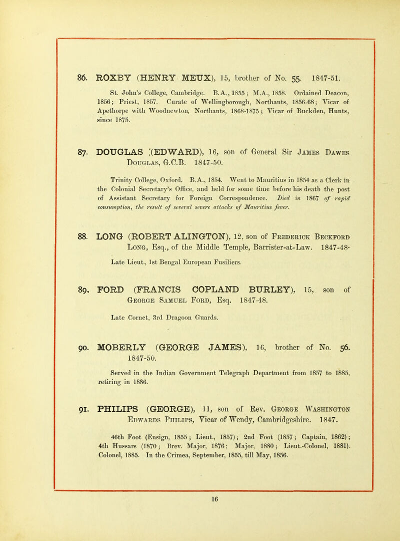 86. ROXBY (HENRY MEUX), 15, brother of No. 55. 1847-51. St. John's College, Cambridge. B.A., 1855; M.A., 1858. Ordained Deacon, 1856; Priest, 1857. Curate of Wellingborough, ISorthants, 1856-68; Vicar of Apetliorpe with Woodnewton, Northants, 1868-1875 ; Vicar of Buckden, Hunts, since 1875. 87. DOUGLAS XEDWARD), 16, son of General Sir James Dawes Douglas, G.C.B. 1847-50. Trinity College, Oxford. B.A., 1854. Went to Mauritius in 1854 as a Clerk in the Colonial Secretary's Office, and held for some time before his death the post of Assistant Secretary for Foreign Correspondence. Bled in 1867 of rapid consumption, the result of several severe attacks of Mauritius fever. 88. LONG (ROBERT ALINGTON), 12, son of Frederick Beckford Long, Esq., of the Middle Temple, Barrister-at-Law. 1847-48- Late Lieut., 1st Bengal European Fusiliers. 89. FORD (FRANCIS COPLAND BURLEY), 15, son of G-EORGE Samuel Ford, Esq. 1847-48. Late Cornet, 3rd Dragoon Guards. 90. MOBERLY (GEORGE JAMES), 16, brother of No. 56. 1847-50. Served in the Indian Government Telegraph Department from 1857 to 1885, retiring in 1886. 91. PHILIPS (GEORGE), 11, son of Rev. George Washington Edwards Philips, Vicar of Wendy, Cambridgeshire. 1847. 46th Foot (Ensign, 1855 ; Lieut., 1857); 2nd Foot (1857; Captain, 1862); 4th Hussars (1870; Brev. Major, 1876; Major, 1880; Lieut.-Colonel, 1881). Colonel, 1885. In the Crimea, September, 1855, till May, 1856.