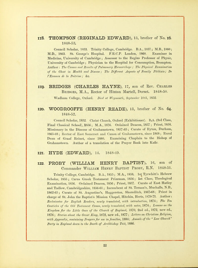 ii8. THOMPSON (REGINALD EDWARD), 13, brother of No. i6. 1848-53. Council Scholar, 1853. Trinity College, Cambridge. B.A., 1857 ; M.B., 1860; M.D., 1863. St. George's Hospital. F.R.C.P. London, 1868. Examiner in Medicine, University of Cambridge ; Assessor to the Regius Professor of Physic, University of Cambridge ; Physician to the Hospital for Consumption, Bromptou. Author : The Causes and Results of Pulmonary Kamorrliage ; The Physical Examination of the Chest in health and Disease; The Different Aspects of Family Phthisis; De VExamen de la Poitrine; &c. 119. BRIDGES (CHARLES HAYNE), 17, son of Eev. Charles Bridges, M.A., Eector of Hinton Martell, Dorset. 1848-50. Wadham College, Oxford. Died at Weymouth, September 10th, 1852. 120. WOODROOFFE (HENRY READE), 13, brother of No. 64. 1848-52. Council Scholar, 1852. Christ Church, Oxford (Exhibitioner). B.A. (3rd Class, Final Classical School), 1856; M.A., 1876. Ordained Deacon, 1857 ; Priest, 1858. Missionary in the Diocese of Grahamstown, 1857-65; Curate of Ryton, Durham, 1865-68 ; Rector of East Somerset and Canon of Grahamsto\TO, since 1868 ; Rural Dean of Graaf Reinet, since 1880. Examining Chaplain to the Bishop of Grahamstown. Author of a translation of the Prayer Book into Kafir. 121. HYDE (EDWARD), 14. 1848-49. 122. PROBY (WILLIAM HENRY BAPTIST), 16, son of Commander William Henry Baptist Proby, R.N. 1848-51. Trinity College, Cambridge. B.A., 1855; M.A., 1858. 1st Tyrwhitt's Hebrew Scholar, 1855 ; Oarus Greek Testament Prizeman, 1856; 1st Class, Theological Examination, 1856. Ordained Deacon, 1856 ; Priest, 1857. Curate of East Hatley and Tadlow, Cambridgeshire, 1856-61 ; Incumbent of St. Ternati's, Muchalls, N.B., 1862-65 ; Curate of St. Augustine's, Haggerston, Shoreditch, 1867-68; Priest in charge of St. John the Baptist's Mission Chapel, Hitchin, Herts, 1870-71. Author: Eeelesiastes for English Readers, newly translated, with introduction, 1874; The Ten Canticles of the Old Testament Canon, newly translated, with notes, 1874; Lessons on the Kingdom for the Little Ones of the Church of England, 1870, 2nd ed., 1872, new ed., 1876 ; Stories about the Great King, 1872, new ed., 1877 ; Letters on Christian Religion, with Appendix, containing Prayers for use in families, 1884; Annals of the Low Church Party in England dotvn to the Death of Archbishop Tait, 1886.