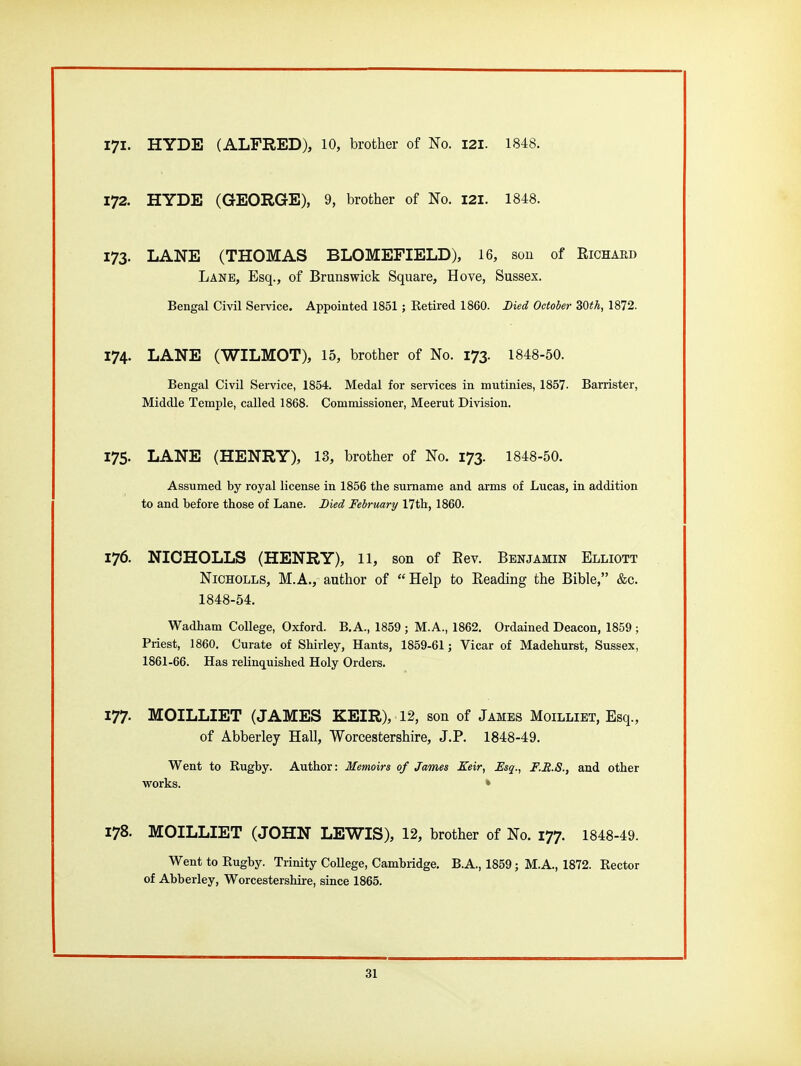 171. HYDE (ALFRED), 10, brother of No. 121. 1848. 172. HYDE (GEORGE), 9, brother of No. 121. 1848. 173. LANE (THOMAS BLOMEFIELD), 16, sou of Richard Lane, Esq., of Brunswick Square, Hove, Sussex. Bengal Civil Service. Appointed 1851; Retired 1860. Died October 30th, 1872. 174. LANE (WILMOT), 15, brother of No. 173. 1848-50. Bengal Civil Service, 1854. Medal for services in mutinies, 1857- Barrister, Middle Temple, called 1868. Commissioner, Meerut Division. 175. LANE (HENRY), 13, brother of No. 173. 1848-50. Assumed by royal license in 1856 the surname and arms of Lucas, in addition to and before those of Lane. Died February/ 17th, 1860. 176. NIOHOLLS (HENRY), 11, son of Eev. Benjamin Elliott NiCHOLLS, M.A., author of Help to Reading the Bible, &c. 1848-54. Wadham College, Oxford. B.A., 1859 ; M.A., 1862. Ordained Deacon, 1859 ; Priest, 1860. Curate of Shirley, Hants, 1859-61 j Vicar of Madehurst, Sussex, 1861-66. Has relinq^uished Holy Orders. 177. MOILLIET (JAMES KEIR), 12, son of James Moilliet, Esq., of Abberley Hall, Worcestershire, J.P. 1848-49. Went to Rugby. Author: Memoirs of James Xeir, Esq., F.R.S., and other works. • 178. MOILLIET (JOHN LEWIS), 12, brother of No. 177. 1848-49. Went to Rugby. Trinity CoUege, Cambridge. B.A., 1859; M.A., 1872. Rector of Abberley, Worcestershire, since 1865.