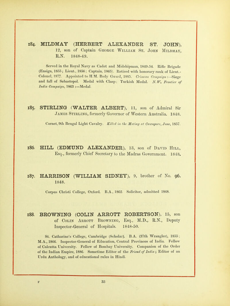 i84. MILDMAY (HERBERT ALEXANDER ST. JOHN), 12, son of Captain George William St. John Milbmay, R.N. 1848-49. Served in the Royal Navy as Cadet and Midshipman, 1849-54. Rifle Brigade (Ensign, 1855 ; Lieut., 1856 ; Captain, 1865). Retired with honorary rank of Lieut.- Colonel, 1877. Appointed to H.M. Body Guard, 1885. Crimean Cnmpaiffn Siege and fall of Sebastopol. Medal with Clasp; Turkish Medal. N. W. Frontier of India Campaign, 1863 :—Medal. 185. STIRLING (WALTER ALBERT), 11, son of Admiral Sir James Stirling, formerly G-overnor of Western Australia. 1848. Cornet, 9th Bengal Light Cavalry. Killed in the Mutinij at Cawnpore, Jime, 1857. 186. HILL (EDMUND ALEXANDER), 13, son of David Hill, Esq., formerly Cliief Secretary to the Madras Government. 1848. 187. HARRISON (WILLIAM SIDNEY), 9, brother of No. 96. 1848. Corpus Christi College, Oxford. B.A., 1862. Solicitor, admitted 1868. i88. BROWNING (COLIN ARROTT ROBERTSON), 15, son of Colin Arrott Browning, Esq., M.D., R.N., Deputy Inspector-General of Hospitals. 1848-50. St. Catharine's College, Cambridge (Scholar). B.A. (37th Wrangler), 1855; M.A., 1866. Inspector-General of Education, Central Provinces of India. Fellow of Calcutta University. Fellow of Bombay University. Companion of the Order of the Indian Empire, 1886. Sometime Editor of the Friend of India ; Editor of an Urdu Anthology, and of educational rules in Hindi.