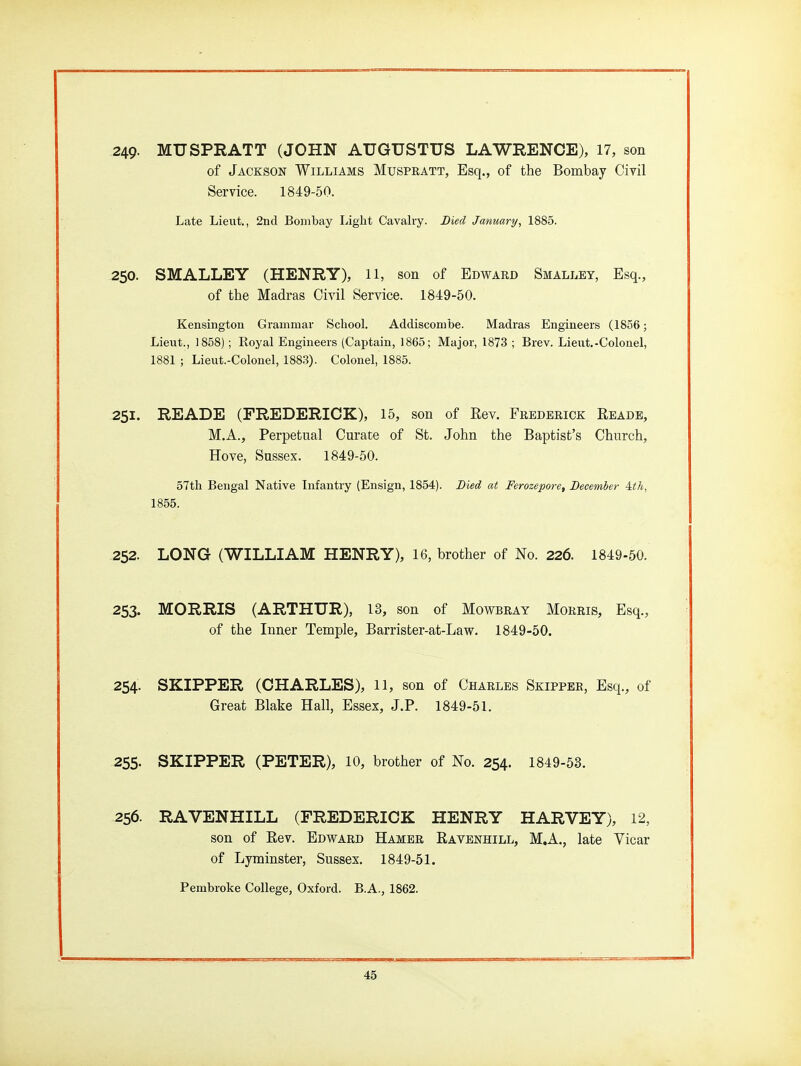 249- MUSPRATT (JOHN AUGUSTUS LAWRENCE), 17, son of Jackson Williams Muspratt, Esq., of the Bombay Civil Service. 1849-50. Late Lieut., 2nd Bombay Light Cavalry. Died January, 1885. 250. SMALLEY (HENRY), 11, son of Edward Smalley, Esq., of the Madras Civil Service. 1849-50. Kensington Grammar School. Addiscombe. Madras Engineers (1856; Lieut., 1858); Royal Engineers (Captain, 1865; Major, 1873 ; Brev. Lieut.-Colonel, 1881 ; Lieut.-Colonel, 1883). Colonel, 1885. 251. READE (FREDERICK), 15, son of Eev. Frederick Eeade, M.A., Perpetual Curate of St. John the Baptist's Church, Hove, Sussex. 1849-50. 57th Bengal Native Infantry (Ensign, 1854). Died at Ferozepore, December ith, 1855. 252. LONG (WILLIAM HENRY), 16, brother of No. 226. 1849-50. 253. MORRIS (ARTHUR), 13, son of Mowbray Morris, Esq., of the Inner Temple, Barrister-at-Law. 1849-50. 254. SKIPPER (CHARLES), 11, son of Charles Skipper, Esq., of Great Blake Hall, Essex, J.P. 1849-51. 255. SKIPPER (PETER), 10, brother of No. 254. 1849-53. 256. RAVENHILL (FREDERICK HENRY HARVEY), 12, son of Rev. Edward Hamer Ravenhill, M.A., late Vicar of Lyminster, Sussex. 1849-51. Pembroke College, Oxford. B.A., 1862.