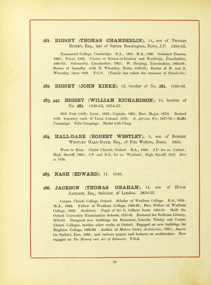 281. BIGSBY (THOMAS OHAMBERLIN), 14, son of Thomas BiGSBY, Esq., late of Sutton Bonnington, Notts, J.P. 1850-53. Emmanuel College, Cambridge. B.A., 1858; M.A., 1866. Ordained Deacon, 1863; Priest, 1863. Curate of Kirton-in-Lindsey and Northorpe, f/incolnshire, 1860-62 ; Osbournby, Lincolnshire, 1862; W. Deeping, Lincolnshire, 1863-68 ; Rector of Saundby with N. Wheatley, Notts, 1863-83; Rector of N. and S. Wheatley, since 1883. F.G.S. (Family has taken the surname of Chamberlin.) 282. BIGSBY (JOHN KIRKE), 12, brother of No. 281. 1850-53. 283. 442. BIGSBY (WILLIAM RICHARDSON), 10, brother of No. 281. 1850-53, 1854-57. 24th Foot (1858; Lieut., 1859; Captain, 1865; Brev. Major, 1878). Retired with honorary rank of Lieut.-Colonel, 1879. S. African War, 1877-79:—KafBr Campaign. Zulu Campaign. Medal with Clasp. 284. HALL-DARE (ROBERT WESTLEY), 9, son of Robert Westley HajLiL-Dare, Esq., of Fitz Walters, Essex. 1850. Went to Eton. Christ Church, Oxford. B.A., 1863. J.P. for co. Carlow; High Sheriff, 1868 ; J.P. and D.L. for co. Wexford; High Sheriff, 1872. Died in 1876. 285. NASH (EDWARD), il. 1850. 286. JACKSON (THOMAS GRAHAM), 14, son of Hugh Jackson, Esq., Solicitor, of London. 1850-53. Corpus Christi College, Oxford. Scholar of Wadham College. B.A., 1858; M.A., 1863. Fellow of Wadham College, 1864-80; Hon. FelloAV of Wadham College, 1882. Architect. Pupil of Sir G. Gilbert Scott, 1858-61. Built the Oxford University Examination Schools, 1876-82. Restored the Bodleian Library, 1876-83. Designed new buildings for Brasenose, Lincoln, Trinity and Corpus Christi Colleges, besides other works at Oxford. Engaged on new buildings for Brighton College, 1882-86. Author of Modern Gothic Architecture, 1873 ; Magusa (in Italian), Zara, 1885; and various papers and lectures on architecture. Now engaged on The Eistory and Art of Dalmatia. F.S.A.