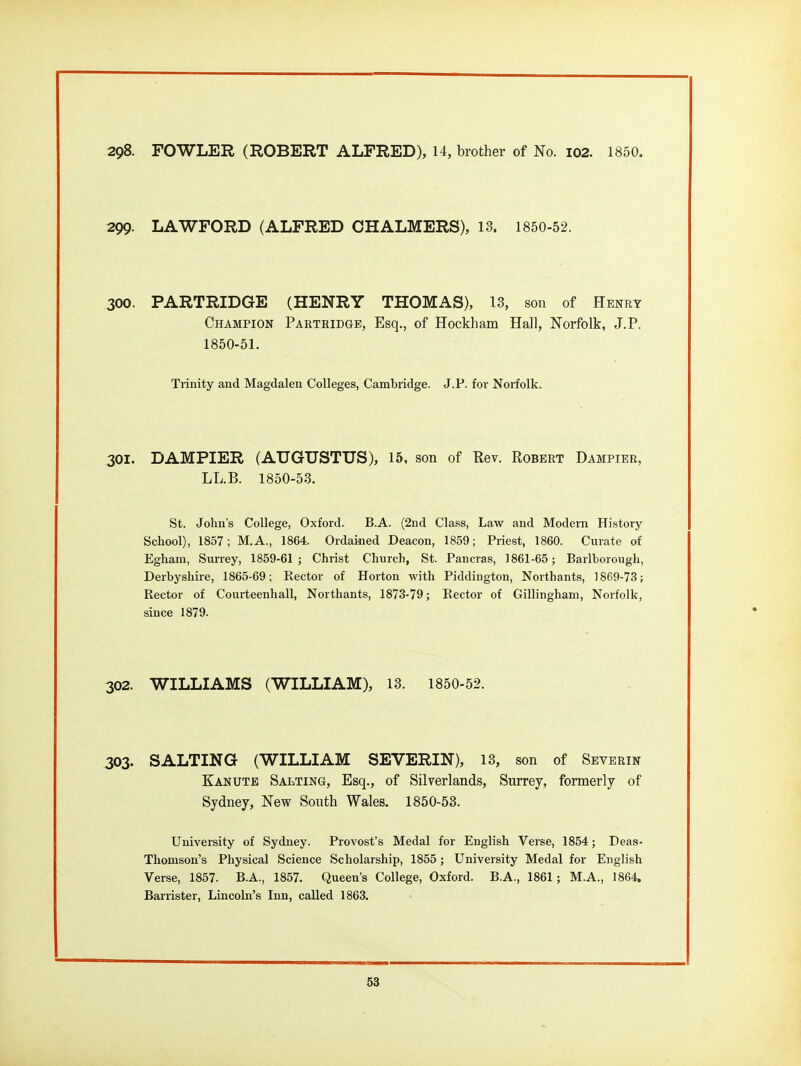 298. FOWLER (ROBERT ALFRED), 14, brother of No. 102. 1850. 299. LAWFORD (ALFRED CHALMERS), 13. 1850-52. 300. PARTRIDGE (HENRY THOMAS), 13, son of Henry Champion Partridge, Esq., of Hockham Hall, Norfolk, J.P. 1850-51. Trinity and Magdalen Colleges, Cambridge. J.P. for Noi-folk. 301. DAMPIER (AUGUSTUS), 15, son of Rev. Robert Dampier, LL.B. 1850-53. St. John's College, Oxford. B.A. (2nd Class, Law and Modem History- School), 1857; M.A., 1864. Ordained Deacon, 1859; Priest, 1860. Curate of Egham, Surrey, 1859-61; Christ Church, St. Pancras, 1861-65; Barlhorough, Derbyshire, 1865-69; Rector of Horton with Piddington, Northants, 1869-73; Rector of Courteenhall, Northants, 1873-79; Rector of Gillingham, Norfolk, since 1879. 302. WILLIAMS (WILLIAM), 13. 1850-52. 303. SALTING (WILLIAM SEVERIN), 13, son of Sbverin Kanute Salting, Esq., of Silverlands, Surrey, formerly of Sydney, New South Wales. 1850-53. University of Sydney. Provost's Medal for English Verse, 1854; Deas- Thomson's Physical Science Scholarship, 1855; University Medal for English Verse, 1857. B.A., 1857. Queen's College, Oxford. B.A., 1861; M.A., 1864. Barrister, Lincoln's Inn, called 1863.