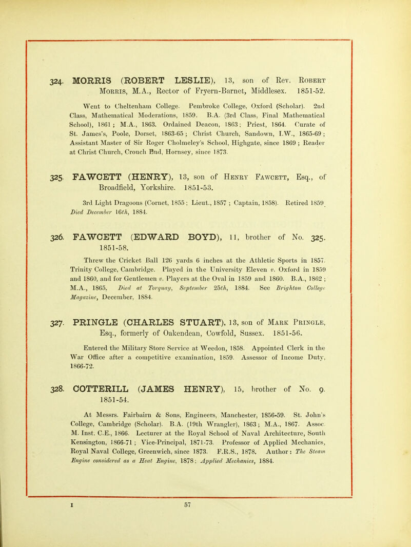 324- MORRIS (ROBERT LESLIE), 13, son of Rev. Robeet Morris, M.A., Rector of Fryern-Barnet, Middlesex. 1851-52. Went to Clielteiiliarn College. Pembroke College, Oxford (Scliolar). 2ud Class, Mathematical Moderations, 1859. B.A. (3rd Class, Final Mathematical School), 1861; M.A., 1863. Ordained Deacon, 1863; Priest, 1864. Curate of St. James's, Poole, Dorset, 1863-65 ; Christ Church, Sandown, I.W., 1865-69; Assistant Master of Sir Roger Cholnieley's School, Highgate, since 1869 ; Reader at Clirist Church, Crouch Bnd, Hoi-nsey, since 1873. 325. FAWOETT (HENRY), 13, son of Henry Fawcett, Esq., of Broadfield, Yorkshire. 1851-53. 3rd Light Dragoons (Cornet, 1855 ; Lieut., 1857 ; Captain, 1858). Retired 1859 Died December IGth, 1884. 326. FAWOETT (EDWARD BOYD), ll, brother of No. 325. 1851-58. Threw the Cricket Ball 126 yards 6 inches at the Athletic Sports in 1857. Trinity College, Cambridge. Played in the University Eleven v. Oxford in 1859 and 1860, and for Gentlemen v. Players at the Oval in 1859 and 1860. B.A., 1862 ; M.A., 1865. Died at Torquay, September 25th, 1884. See Brighton College Magazine, December, 1884. 327. PRINGLE (CHARLES STUART), 13, son of Mark Pringle, Esq., formerly of Oakendean, Uowfold, Sussex. 1851-56. Entered the Military Store Service at Weedon, 1858. Appointed Clerk in the War Office after a competitive examination, 1859. Assessor of Income Duty, 1866-72. 328. OOTTERILL (JAMES HENRY), 15, brother of Xo. 9. 1851-54. At Messrs. Fairbairn & Sons, Engineers, Manchester, 1856-59. St. John's College, Cambridge (Scholar). B.A. (19th Wrangler), 1863; M.A., 1867. Assoc. M. Inst. C.E., 1866. Lecturer at the Royal School of Naval Architecture, Soutli Kensington, 1866-71 ; Vice-Principal, 1871-73. Professor of Applied Mechanics, Royal Naval College, Greenwich, since 1873. F.R.S., 1878. Author: The Steam Engine considered as a Seat Engine, 1878; Applied Mechanics, 1884.