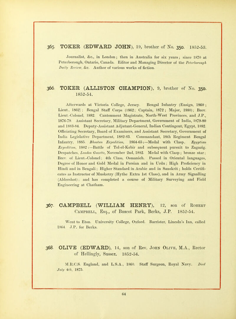 365- TOKER (EDWARD JOHN), 19, brother of No. 350. 1852-53. Journalist, &c., in London; then in Australia for six years; since 1870 at Peterborough, Ontario, Canada. Editor and Managing Director of the Peterborough Daily Seview, &c. Author of various works of fiction. 366. TOKER (ALLISTON CHAMPION), 9, brother of No. 350. 1852-54. Afterwards at Victoria College, Jersey. Bengal Infantry (Ensign, 1860 ; Lieut., 1862); Bengal Staff Corps (1862; Captain, 1872; Major, 1880); Brev. Lieut.-Colonel, 1882. Cantonment Magistrate, North-West Provinces, and J.P., 1876-79. Assistant Secretary, Military Department, Government of India, 1879-80 and 1883-84. Deputy-Assistant Adjutant-General, Indian Contingent, Egypt, 1882. Officiating Secretary, Board of Examiners, and Assistant Secretary, Government of India Legislative Department, 1882-83. Commandant, 18th Regiment Bengal Infantry, 1885. Bhootan Expedition, 1864-65:—Medal with Clasp. Egyptian Expedition, 1882 :—Battle of Tel-el-Kebir and subsequent pursuit to Zagazig. Despatches, London Gazette, November 2nd, 1882. Medal with Clasp ; bronze star; Brev. of Lieut.-Colonel; 4th Class, Osmanieh. Passed in Oriental languages. Degree of Honor and Gold Medal in Persian and in Urdu; High Proficiency in Hindi and in Bengali; Higher Standard in Arabic and in Sanskrit; holds Certifi- cates as Instructor of Musketry (Hythe Extra 1st Class), and in Army Signalling (Aldershot); and has completed a course of Military Surveying and Field Engineering at Chatham. 367. CAMPBELL (WILLIAM HENRY), 12, son of Robert Campbell, Esq., of Buscot Park, Berks, J.P. 1852-54. Went to Eton. University College, Oxford. Barrister, Lincoln's Inn, called 1864. J.P. for Berks. 368. OLIVE (EDWARD), 14, son of Rev. John Olive, M.A., Rector of Hellmgly, Sussex. 1852-54. M.R.C.S. England, and L.S.A., 1860. Staff Surgeon, Royal Navy. Bied July 4th, 1875.
