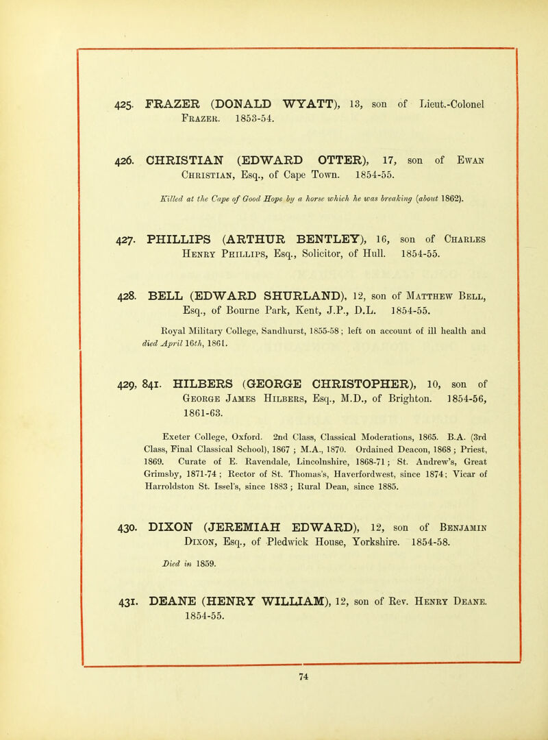 425- FRAZER (DONALD WYATT), 13, son of Lieut.-Colonel Frazek. 1853-54. 426. CHRISTIAN (EDWARD OTTER), 17, son of Ewan Christian, Esq., of Cape Town. 1854-55. Killed at the Cape of Good Kope by a horse which he was breaking {about 1862). 427. PHILLIPS (ARTHUR BENTLEY), 16, son of Charles Henry Phillips, Esq., Solicitor, of Hull. 1854-55. 428. BELL (EDWARD SHURLAND), 12, son of Matthew Bell, Esq., of Bourne Park, Kent, J.P., D.L. 1854-55. Royal Military College, Sandliuist, 1855-58; left on account of ill health and died April 16th, 1861. 429, 841. HILBERS (GEORGE CHRISTOPHER), 10, son of George James Hilbers, Esq., M.D., of Brighton. 1854-56, 1861-63. Exeter College, Oxford. 2nd Class, Classical Moderations, 1865. B.A. (3rd Class, Final Classical School), 1867 ; M.A., 1870. Ordained Deacon, 1868; Priest, 1869. Curate of E. Eavendale, Lincolnshire, 1868-71; St. Andrew's, Great Grimsby, 1871-74; Rector of St. Thomas's, Haverfordwest, since 1874; Vicar of Harroldston St. Issel's, since 1883; Rural Dean, since 1885. 430. DIXON (JEREMIAH EDWARD), 12, son of Benjamin Dixon, Esq., of Pledwick House, Yorkshire. 1854-58. Died in 1859. 431. DEANE (HENRY WILLIAM), 12, son of Eev. Henry Deane. 1854-55.