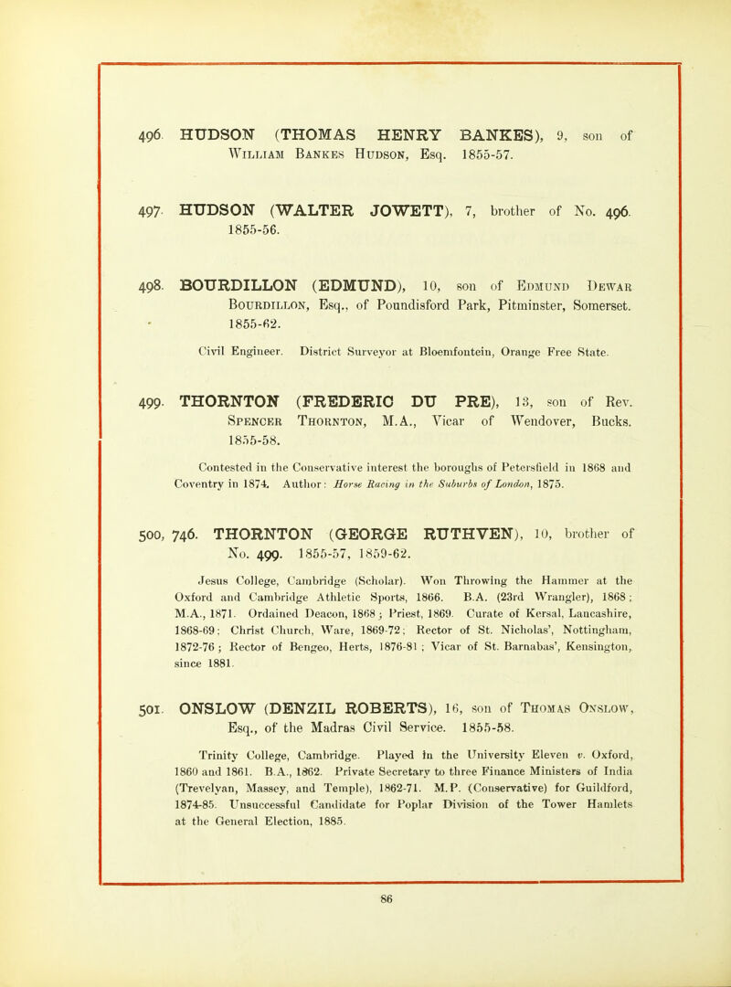 496. HUDSON (THOMAS HENRY BANKES), 9, son of William Bankes Hudson, Esq. 1855-57. 497. HUDSON (WALTER JOWETT), 7, brother of No. 496. 1855-56. 498. BOURDILLON (EDMUND), lO, son of Edmund Dbwar BouRDiLLON, Esq., of Poundisford Park, Pitminster, Somerset. 1855-f>2. Civil Engineer. District Surveyor at Bloenifouteiu, Orange Free State. 499- THORNTON (FREDERIC DU PRE), 13, son of Rev. Spencer Thornton, M.A., Vicar of Wendover, Bucks. 1855-58. Contested in the Conservative interest the boroughs of Petersfield in 1868 and Coventry in 1874. Autlior : Horse Racing in the Suburbs of London, 1875. 500, 746. THORNTON (GEORGE RUTHVEN), lO, brother of No. 499. 1855-57, 1859-62. Jesus College, Cambridge (Scholar). Won Throwing the Hammer at the Oxford and Cambridge Athletic Sporte, 1866. B.A. (23rd Wrangler), 1868; M.A., 1871- Ordained Deacon, 1868 j l^riest, 1869. Curate of Kersal, Lancashire, 1868-69: Christ Church, Ware, 1869-72; Rector of St. Nicholas', Nottingham, 1872-76 ; Rector of Bengeo, Herts, 1876-81 ; Vicar of St. Barnabas', Kensington, since 1881. 501. ONSLOW (DENZIL ROBERTS), 16, son of Thomas Onslow, Esq., of the Madras Civil Service. 1855-68. Trinity College, Cambridge. Played hi the University Eleven v. Oxford, 1860 and 1861. B.A., 1862. Private Secretary to three Finance Ministers of India (Trevelyan, Massey, and Temple), 1862-71. M. P. (Conservative) for Guildford, 1874-85. Unsuccessful Camlidate for Poplar Division of the Tower Hamlets at the General Election, 1885.
