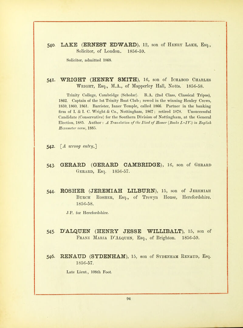 540- LAKE (ERNEST EDWARD), 12, son of Henry Lake, Esq., Solicitor, of London. 1856-59. Solicitor, admitted 1868. 541. WRIGHT (HENRY SMITH), 16, son of Ichabod Charles Wright, Esq., M.A., of Mapperley Hall, Notts. 1856-58. Trinity College, Cambridge (Scholar). B.A. (2nd Class, Classical Tripos), 1862. Captain of the 1st Trinity Boat Club ; rowed in the winning Henley Crews, 1859, 1860, 1861. Barrister, Inner Temple, called 1866. Partner in the banking firm of I. & I. C. Wright & Co., Nottingham, 1867 ; retired 1878. Unsuccessful Candidate (Conservative) for the Southern Division of Nottingham, at the General Election, 1885. Author : A Translation of the Iliad of Somer {Books I.-IV.) in English Sexameter verse, 1885. 542. \_A ivrong entry.'] 543. GERARD (GERARD CAMBRIDGE), 16, son of Gerard Gerard, Esq. 1856-57. 544. ROSHER (JEREMIAH LILBURN), 15, son of Jeremiah BuRCH RosHER, Esq., of Trewyn House, Herefordshire. 1856-58. J.P. for Herefordshire. 545- D'ALQUEN (HENRY JESSE WILLIBALT), 15, son of Franz Maria D'Alquen, Esq., of Brighton. 1856-59. 546. RENAUD (SYDENHAM), 15, son of Sydenham Renaud, Esq. 1856-57. Late Lieut., 108th Foot.