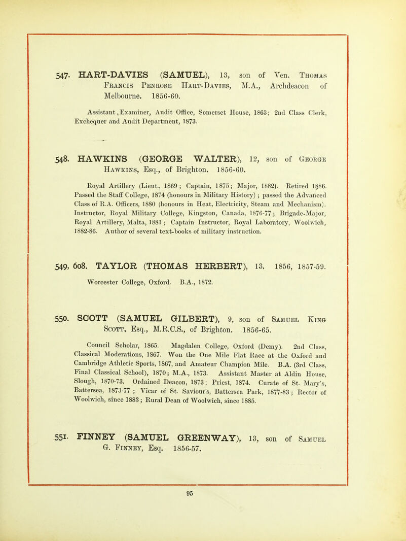 547- HART-DA VIES (SAMUEL), 13, son of Ven. Thomas Francis Penrose Hart-Davies, M.A., ArcMeacon of Melbourne. 1856-60. Assistant,Examiner, Audit Office, Somerset House, 1863; 2nd Class Clerk, Exchequer and Audit Department, 1873. 548. HAWKINS (GEORGE WALTER), 12, son of George Hawkins, Esq., of Brighton. 1856-60. Royal Artillery (Lieut., 1869; Captain, 1875; Major, 1882). Retired 1§86. Passed the Staff College, 1874 (honours in Military History); passed the Advanced Class of R.A. Officers, 1880 (honours in Heat, Electricity, Steam and Mechanism). Instructor, Royal Military College, Kingston, Canada, 1876-77 ; Brigade-Major, Royal Artillery, Malta, 1881 ; Captain Instructor, Royal Laboratory, Woolwich, ] 882-86. Author of several text-hooks of military instruction. 549, 6o8. TAYLOR (THOMAS HERBERT), 13. 1856, 1857-59. Worcester College, Oxford. B.A., 1872. 550. SCOTT (SAMUEL GILBERT), 9, son of Samuel King Scott, Esq., M.R.C.S., of Brighton. 1856-65. Council Scholar, 1865. Magdalen College, Oxford (Demy). 2nd Class, Classical Moderations, 1867. Won the One Mile Flat Race at the Oxford and Cambridge Athletic Sports, 1867, and Amateur Champion Mile. B.A. (3rd Class, Final Classical School), 1870; M.A., 1873. Assistant Master at Aldin House, Slough, 1870-73. Ordained Deacon, 1873; Priest, 1874. Curate of St. Mary's, Battersea, 1873-77 ; Vicar of St. Saviour's, Battersea Park, 1877-83 ; Rector of Woolwich, since 1883; Rural Dean of Woolwich, since 1885. 551- FINNEY (SAMUEL GREENWAY), 13, son of Samuel G. Finney, Esq. 1856-57.