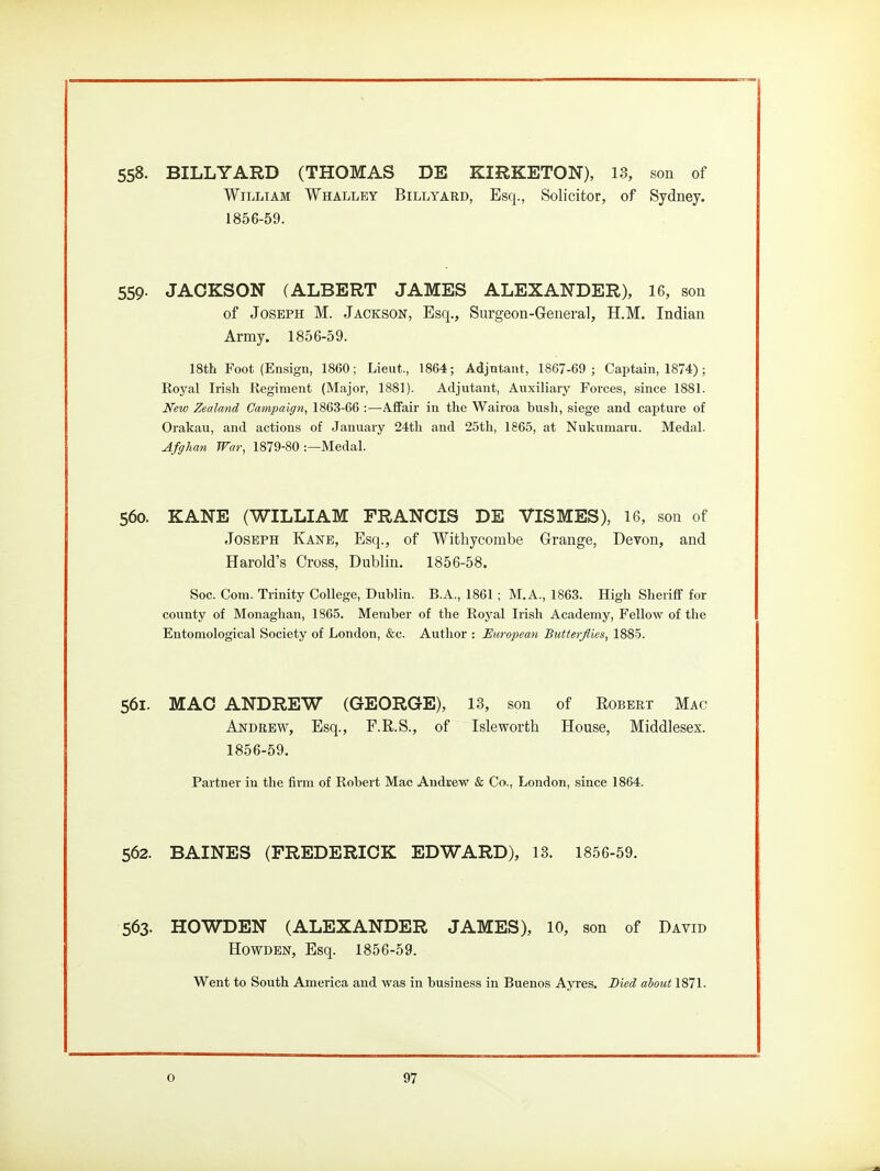558. BILLYARD (THOMAS DE KIRKETON), 13, son of William Whalley Billyard, Esq., Solicitor, of Sydney. 1856-59. 559- JACKSON (ALBERT JAMES ALEXANDER), 16, son of Joseph M. Jackson, Esq., Surgeon-General, H.M. Indian Army. 1856-59. 18th Foot (Ensign, 1860; Lieut., 1864; Adjutant, 1867-69; Captain, 1874); Eoyal Irish Regiment (Major, 1881). Adjutant, Auxiliary Forces, since 1881. New Zealand Campaign, 1863-66 :—Affair in the Wairoa bush, siege and capture of Orakau, and actions of January 24tli and 25th, 1865, at Nukumaru. Medal. Afghan War, 1879-80 :—Medal. 560. KANE (WILLIAM FRANCIS DE VISMES), 16, son of Joseph Kane, Esq., of Withycombe Grange, Devon, and Harold's Cross, Dublin, 1856-58. Soc. Com. Trinity College, Dublin. B.A., 1861; M.A., 1863. High Sheriff for county of Monaglian, 1865. Member of the Royal Irish Academy, Fellow of the Entomological Society of London, &c. Author : European Butterflies, 1885. 561. MAC ANDREW (GEORGE), 13, son of Robert Mac Andrew, Esq., F.R.S., of Isleworth House, Middlesex. 1856-59. Partner in the firm of Robert Mae Andvew & Co., London, since 1864. 562. BAINES (FREDERICK EDWARD), 13. 1856-59. 563. HOWDEN (ALEXANDER JAMES), 10, son of David HowDEN, Esq. 1856-59. Went to South America and was in business in Buenos AjTes. Died about 1871.
