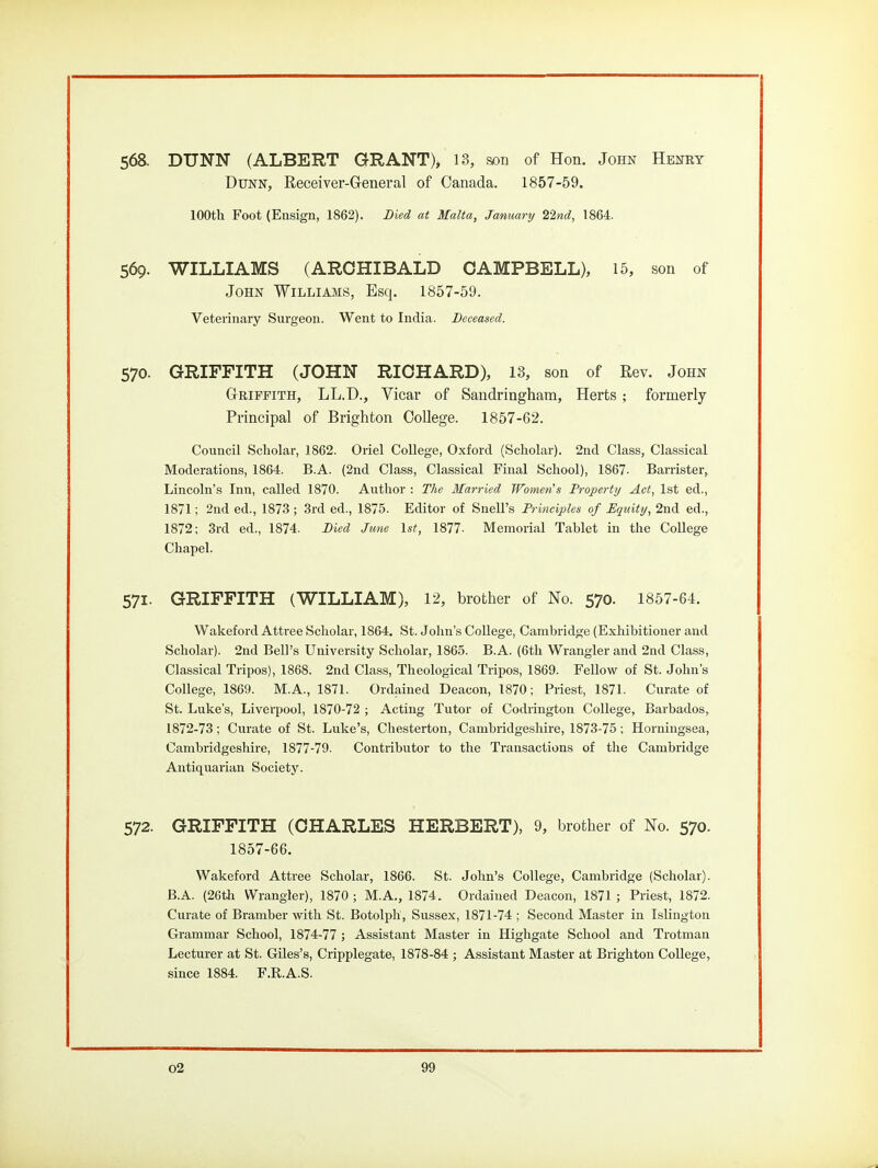 568. DUNN (ALBERT GRANT), 13, son of Hon. John Henry Dunn, Receiver-General of Canada. 1857-59. lOOth Foot (Ensign, 1862). Died at Malta, January 22nd, 1864. 569. WILLIAMS (ARCHIBALD CAMPBELL), 15, son of John Williams, Esq. 1857-59. Veterinary Surgeon. Went to India. Deceased. 570. GRIFFITH (JOHN RICHARD), 13, son of Rev. John GrBiFFiTH, LL.D., Vicar of Sandringham, Herts; formerly Principal of Brighton College. 1857-62. Council Scholar, 1862. Oriel College, Oxford (Scholar). 2nd Class, Classical Moderations, 1864. B.A. (2nd Class, Classical Final School), 1867. Barrister, Lincoln's Inn, called 1870. Author : The Married Women s Property Act, 1st ed., 1871; 2nd ed., 1873 ; .3rd ed., 1875. Editor of Snell's Principles of Equity, 2nd ed., 1872; 3rd ed., 1874. Died June 1st, 1877- Memorial Tablet in the CoUege Chapel. 571. GRIFFITH (WILLIAM), 12, brother of No. 570. 1857-64. Wakeford Attree Scholar, 1864. St. John's College, Cambridge (Exhibitioner and Scholar). 2nd Bell's University Scholar, 1865. B.A. (6th Wrangler and 2nd Class, Classical Tripos), 1868. 2nd Class, Theological Tripos, 1869. Fellow of St. John's College, 1869. M.A., 1871. Ordained Deacon, 1870; Priest, 1871. Curate of St. Luke's, Liverpool, 1870-72 ; Acting Tutor of Codrington College, Barbados, 1872-73; Curate of St. Luke's, Chesterton, Cambridgeshire, 1873-75; Horningsea, Cambridgeshire, 1877-79. Contributor to the Transactions of the Cambridge Antiquarian Society. 572. GRIFFITH (CHARLES HERBERT), 9, brother of No. 570. 1857-66. Wakeford Attree Scholar, 1866. St. John's College, Cambridge (Scholar). B.A. (26tli Wrangler), 1870 ; M.A., 1874. Ordained Deacon, 1871 ; Priest, 1872. Curate of Bramber with St. Botolph, Sussex, 1871-74 ; Second Master in Islington Grammar School, 1874-77 ; Assistant Master in Highgate School and Trotman Lecturer at St. Giles's, Cripplegate, 1878-84 ; Assistant Master at Brighton College, since 1884. F.R.A.S.