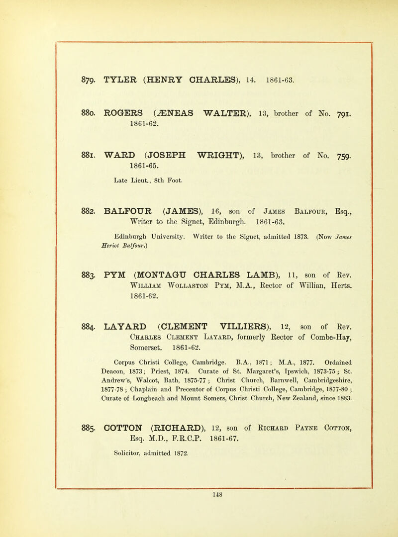 879. TYLER (HENRY CHARLES), 14. 1861-63. 88o. ROGERS C^NEAS WALTER), 13, brother of No. 791. 1861-62, 881. WARD (JOSEPH WRIGHT), 13, brother of No. 759. 1861-65. Late Lieut., 8tli Foot. 882. BALFOUR (JAMES), 16, son of Jambs Balfour, Esq., Writer to the Signet, Edinburgh. 1861-63. Edinburgh University. Wiiter to the Signet, admitted 1873. (Now James fferiot Balfour.) 883. PYM (MONTAGU CHARLES LAMB), 11, son of Rev. William Wollaston Pym, M.A., Rector of Willian, Herts. 1861-62. 884. LA YARD (CLEMENT VILLIERS), 12, son of Rev. Charles Clement Layard, formerly Rector of Combe-Hay, Somerset. 1861-62. Corpus Christi College, Cambridge. B.A.. 1871; M.A., 1877. Ordained Deacon, 1873; Priest, 1874. Curate of St. Margaret's, Ipswich, 1873-75 ; St. Andrew's, Walcot, Bath, 1875-77; Christ Church, Barnwell, Cambridgeshire, 1877-78 ; Chaplain and Precentor of Corpus Christi College, Cambridge, 1877-80 ; Curate of Longbeach and Mount Somers, Christ Church, New Zealand, since 1883. 885. COTTON (RICHARD), 12, son of Richard Payne Cotton, Esq. M.D., F.R.C.P. 1861-67. Solicitor, admitted 1872.