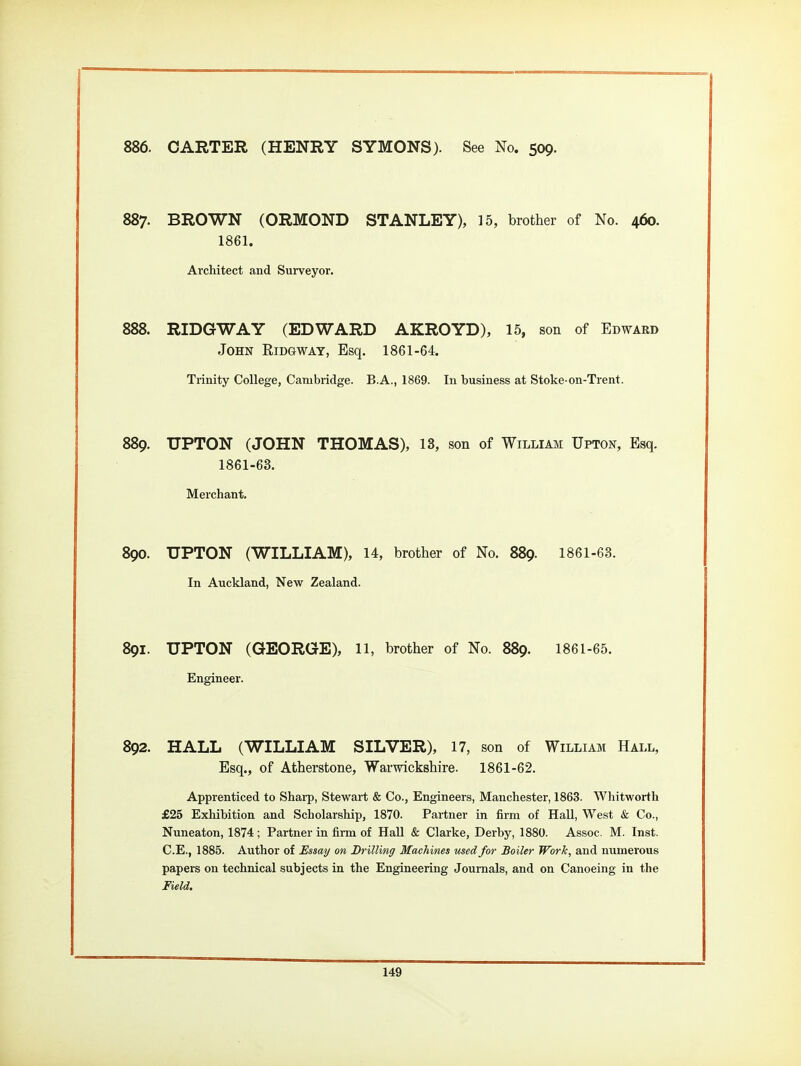886. CARTER (HENRY SYMONS). See No. 509. 887. BROWN (ORMOND STANLEY), 15, brother of No. 460. 1861. Architect and Surveyor. . RIDGWAY (EDWARD AKROYD), 15, son of Edward John Ridgway, Esq. 1861-64. Trinity College, Cambridge. B.A., 1869. In business at Stoke-on-Trent. 889. UPTON (JOHN THOMAS), 13, son of William Upton, Esq. 1861-63. Merchant. 890. UPTON (WILLIAM), 14, brother of No. 889. 1861-63. In Auckland, New Zealand. 891. UPTON (GEORGE), 11, brother of No. 889. 1861-65. Engineer. 892. HALL (WILLIAM SILVER), 17, son of William Hall, Esq., of Atherstone, Warwickshire. 1861-62. Apprenticed to Sharp, Stewart & Co., Engineers, Manchester, 1863. Whitworth £25 Exhibition and Scholarship, 1870. Partner in firm of Hall, West & Co., Nuneaton, 1874 ; Partner in fiim of Hall & Clarke, Derby, 1880. Assoc. M. Inst. C.E., 1885. Author of Essay on Drilling Machines used for Boiler Work, and numerous papers on technical subjects in the Engineering Journals, and on Canoeing in the Field.