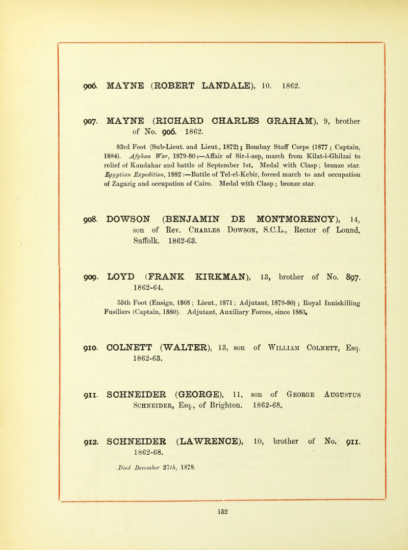 906. MAYNE (ROBERT LANDALE), 10. 1862. 907. MAYNE (RIOHARD CHARLES GRAHAM), 9, brother of No. 906. 1862. 83rd Foot (Sub-Lieut, and Lieut., 1872); Bombay Staff Corps (1877 ; Captain, 1884). Afghan War, 1879-80:—Affair of Sir-i-asp, march from KUat-i-Ghilzai to relief of Kandahar and battle of September 1st. Medal with Clasp; bronze star. Egyptian Expedition, 1882:—Battle of Tel-el-Kebir, forced march to and occupation of Zagazig and occupation of Cairo. Medal with Clasp ; bronze star. 908. DOWSON (BENJAMIN DE MONTMORENCY), 14, son of Rev. Charles Dowson, S.C.L., Rector of Lound, Suffolk. 1862-63. 909. LOYD (FRANK KIRKMAN), 13, brother of No. 897. 1862-64. 55th Foot (Ensign, 1868; Lieut., 1871; Adjutant, 1879-80) ; Royal InniskiUing Fusiliers (Captain, 1880). Adjutant, Auxiliary Forces, since 1883, 910. COLNETT (WALTER), 13, son of William Colnbtt, Esq. 1862-63. 911. SCHNEIDER (GEORGE), 11, son of George Augustus Schneider, Esq., of Brighton. 1862-68. 912. SCHNEIDER (LAWRENCE), 10, brother of No. 911. 1862-68. Bml December 21th, 1878.