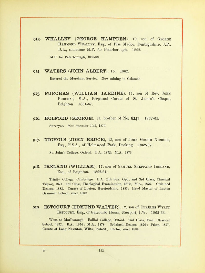 913- WHALLEY (GEORGE HAMPDEN), 10, son of George Hammond Whalley, Esq., of Plas Madoc, Denbighshire, J.P., D.L., sometime M.P. for Peterborough. 1862. M.P. for Peterborough, 1880-83. 914- WATERS (JOHN ALBERT), 15. 1862. Entered the Merchant Service. Now mining in Colorado. 915. PUROHAS (WILLIAM JARDINE), ll, son of Rev. John PuRCHAS, M.A., Perpetual Curate of St. James's Chapel, Brighton. 1861-67. 916. HOLFORD (GEORGE), 11, brother of No. 824B. 1862-65. Surveyor. Died November \Qth, 1879. 917. NICHOLS (JOHN BRUCE), 13, son of John Gough Nichols, Esq., F.S.A., of Holmwood Park, Dorking. 1862-67. St. John's College, Oxford. B.A., 1872; M.A., 1876. 918. IRELAND (WILLIAM), 17, son of Samuel Sheppard Ireland, Esq., of Brighton. 1862-64. Trinity College, Cambridge. B.A. (6th Sen. Opt., and 3rd Class, Classical Tripos), 1871; 3rd Class, Theological Examination, 1872; M.A., 1876. Ordained Deacon, 1883. Curate of Lucton, Herefordshire, 1883; Head Master of Lucton Grammar School, since 1882. 919. ESTCOURT (EDMUND WALTER), 12, son of Charles Wyatt Estcourt, Esq., of Gatcombe House, Newport, I.W. 1862-63. Went to Marlborough. Balliol College, Oxford. 2nd Class, Final Classical School, 1872. B.A., 1874 j M.A., 1878. Ordained Deacon, 1876; Priest, 1877. Curate of Long Newnton, Wilts, 1876-84; Rector, since 1884.