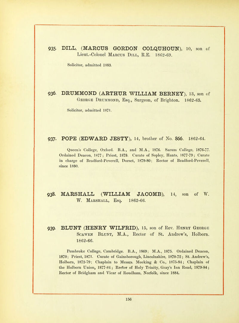 935- DILL, (MARCUS GORDON COLQUHOUN), 10, son of Lieut.-Colonel Marcus Dill, R.E. 1862-69. Solicitor, admitted 1883. 936. DRUMMOND (ARTHUR WILLIAM BERNEY), 13, son of George DRiniMOND, Esq., Surgeon, of Brighton. 1862-65. Solicitor, admitted 1871. 937. POPE (EDWARD JESTY), 14, brother of No. 866. 1862-64. Queen's College, Oxford. B.A., and M.A., 1876. Sarum College, 1876-77. Ordained Deacon, 1877; Priest, 1878. Curate of Sopley, Hants, 1877-79; Curate in charge of Bradford-Peverell, Dorset, 1879-80; Rector of Bradford-Peverell, since 1880. 938. MARSHALL (WILLIAM JACOMB), U, son of W W. Marshall, Esq. 1862-66. 939. BLUNT (HENRY WILFRID), 15, son of Eev. Henry George ScAWEN BluNt, M.A., Rector of St. Andrew's, Holbom. 1862-66. Pembroke College, Cambridge. B.A., 1869; M.A., 1875. Ordained Deacon, 1870; Priest, 1871. Curate of Gainsborough, Lincolnshire, 1870-72; St. Andrew's, Holbom, 1872-79; Chaplain to Messrs. Meeking & Co., 1875-84; Chaplain of the Holborn Union, 1877-81 ; Rector of Holy Trinity, Gray's Inn Road, 1879-84; Rector of Bridgliara and Vicar of Roudham, Norfolk, since 1884.