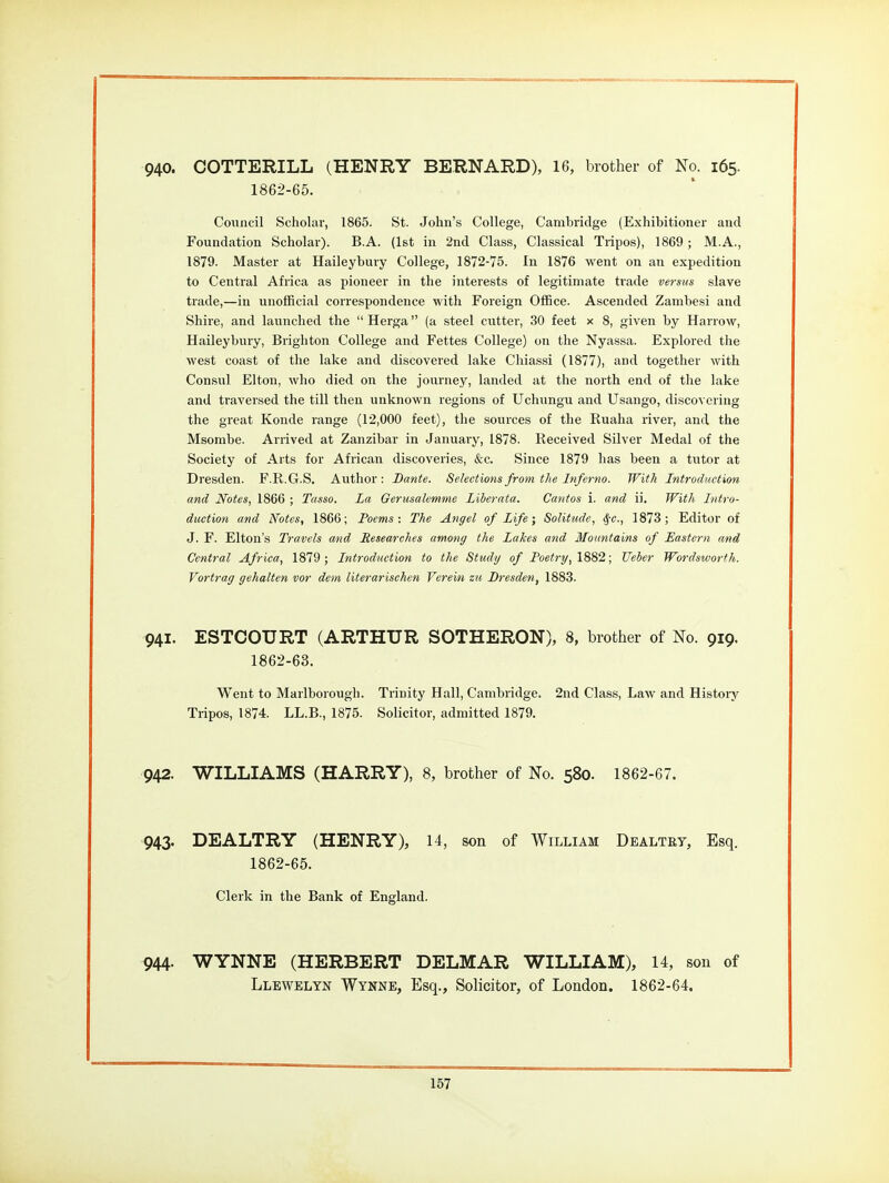 940. COTTERILL (HENRY BERNARD), 16, brother of No. 165. 1862-65. Council Scholar, 1865. St. John's College, Cambridge (Exhibitioner and Foundation Scholar). B.A. (1st in 2nd Class, Classical Tripos), 1869 ; M.A., 1879. Master at Haileybury College, 1872-75. In 1876 went on an expedition to Central Africa as pioneer in the interests of legitimate trade versus slave trade,—in unofficial correspondence with Foreign Office. Ascended Zambesi and Shire, and launched the  Herga (a steel cxitter, 30 feet x 8, given by Harrow, Haileybury, Brighton College and Fettes College) on the Nyassa. Explored the west coast of the lake and discovered lake Chiassi (1877), and together with Consul Elton, who died on the journey, landed at the north end of the lake and traversed the till then unknown regions of Uchungu and Usango, disco^■cring the great Konde range (12,000 feet), the sources of the Ruaha river, and the Msombe. Arrived at Zanzibar in January, 1878. Received Silver Medal of the Society of Arts for African discoveries, &c. Since 1879 has been a tutor at Dresden. F.R.G.S. Author: Dante. Selectionsfrotn the Inferno. With Introduction and Notes, 1866 ; Tasso. La Gerusalemme Liherata. Cantos i. and ii. With Intro- duction and Notes, 1866; Poems: The Angel of Life; Solitude, ^-c, 1873; Editor of J. F. Elton's Travels and Researches among the Lakes and Mountains of Eastern and Central Africa, 1879; Introduction to the Study of Poetry, 1882; Ueber Wordsworth. Vortrag gehalten vor dem literarischen Verein zu Dresden, 1883. 941. ESTCOURT (ARTHUR SOTHERON), 8, brother of No. 919, 1862-63. Went to Marlborougli. Trinity Hall, Cambridge. 2nd Class, Law and Histoiy Tripos, 1874. LL.B., 1875. Solicitor, admitted 1879. 942. WILLIAMS (HARRY), 8, brother of No. 580. 1862-67. 943. DEALTRY (HENRY), 14, son of William Dbaltey, Esq. 1862-65. Clerk in the Bank of England. 944. WYNNE (HERBERT DELMAR WILLIAM), 14, son of Llewelyk Wynne, Esq., Solicitor, of London. 1862-64.