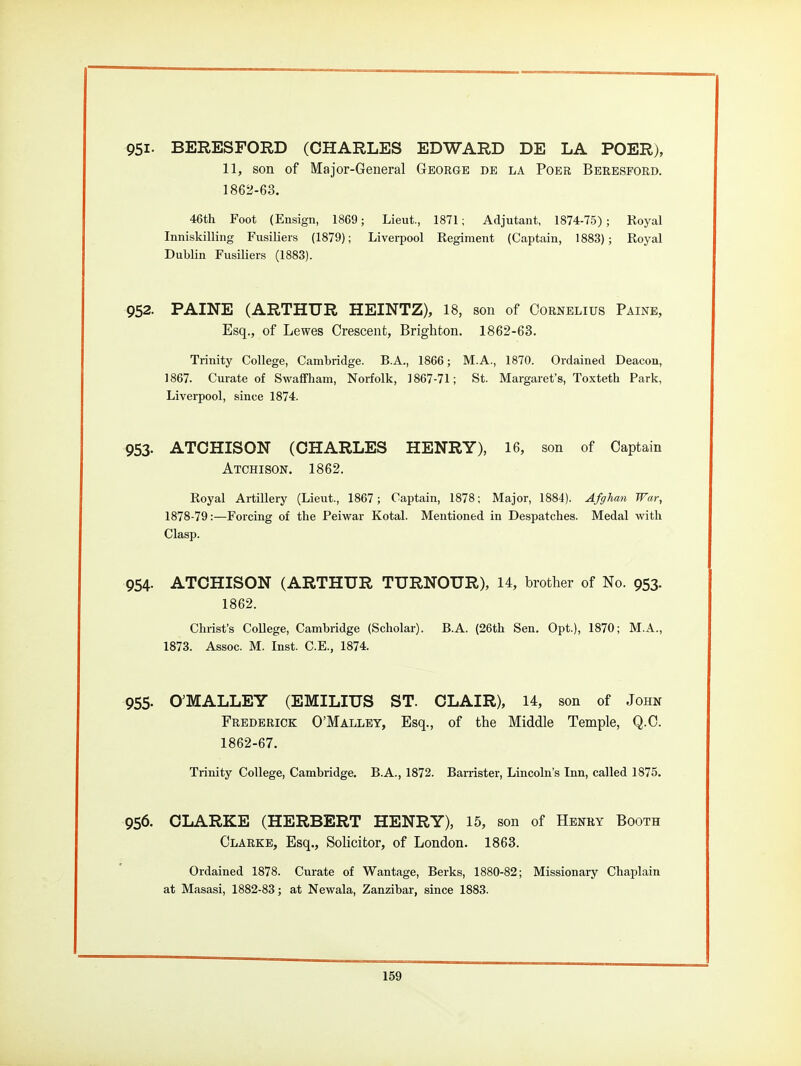 951- BERESFORD (CHARLES EDWARD DE LA POER), 11, son of Major-General George de la Poer Berbsford. 1862-63. 46th Foot (Ensign, 1869; Lieut., 1871; Adjutant, 1874-75); Royal Innisldlling Fusiliers (1879); Liverpool Regiment (Captain, 1883); Royal Dublin Fusiliers (1883). 952. PAINE (ARTHUR HEINTZ), 18, son of Cornelius Paine, Esq., of Lewes Crescent, Brighton. 1862-63. Trinity College, Cambridge. B.A., 1866; M.A., 1870. Ordained Deacon, 1867. Curate of Swafifham, Norfolk, 3867-71; St. Margaret's, Toxteth Park, Liverpool, since 1874. 953- ATCHISON (CHARLES HENRY), 16, son of Captain Atchison. 1862. Royal Artillery (Lieut., 1867 ; Captain, 1878; Major, 1884). Afghan War, 1878-79:—Forcing of the Peiwar Kotal. Mentioned in Despatches. Medal with Clasp. 954. ATCHISON (ARTHUR TURNOUR), 14, brother of No. 953. 1862. Christ's CoUege, Cambridge (Scholar). B.A. (26th Sen. Opt.), 1870; M.A., 1873. Assoc. M. Inst. C.E., 1874. 955. O'MALLEY (EMILIUS ST. CLAIR), 14, son of John Frederick O'Malley, Esq., of the Middle Temple, Q.C. 1862-67. Trinity College, Cambridge. B.A., 1872. Barrister, Lincoln's Inn, called 1875. 956. CLARKE (HERBERT HENRY), 15, son of Henry Booth Clarke, Esq., SoHcitor, of London. 1863. Ordained 1878. Curate of Wantage, Berks, 1880-82; Missionary Chaplain at Masasi, 1882-83; at Newala, Zanzibar, since 1883.
