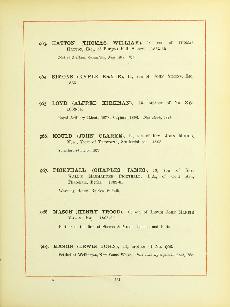 963. HATTON (THOMAS WILLIAM), 10, son of Thomas Hatton, Esq., of Burgess Hill, Sussex. 1863-65. Died at Brisbane, Queensland, June \%th, 1874:. 964. SIMONS (KYRLE ERNLE), 14, son of John Simons, Esq. 1863. 965. LOYD (ALFRED KIRKMAN), 13, brother of No. 897. 1863-64. Royal Artillery (Lieut., 1870; Captain, 1880). Died April, 1881. 966. MOULD (JOHN CLARKE), 12, son of Rev. John Moulb, M.A., Vicar of Tamworth, Staffordshire. 1863. Solicitor, admitted 1873. 967. PICKTHALL (CHARLES JAMES), 13, son of Eev. Wallis Marmaduke Pickthall, B.A., of Cold Ash, Thatcham, Berks. 1863-65. Waveney House, Beccles, Suffolk. 968. MASON (HENRY TROOD), 10, son of Lewis John Mautin Mason, Esq. 1863-69. Partner in the firm of Simson & Mason, London and Paris. 969. MASON (LEWIS JOHN), ll, brother of No. 968. Settled at Wellington, New Sotlth Wales. Died suddenly September 22nd, 1885.