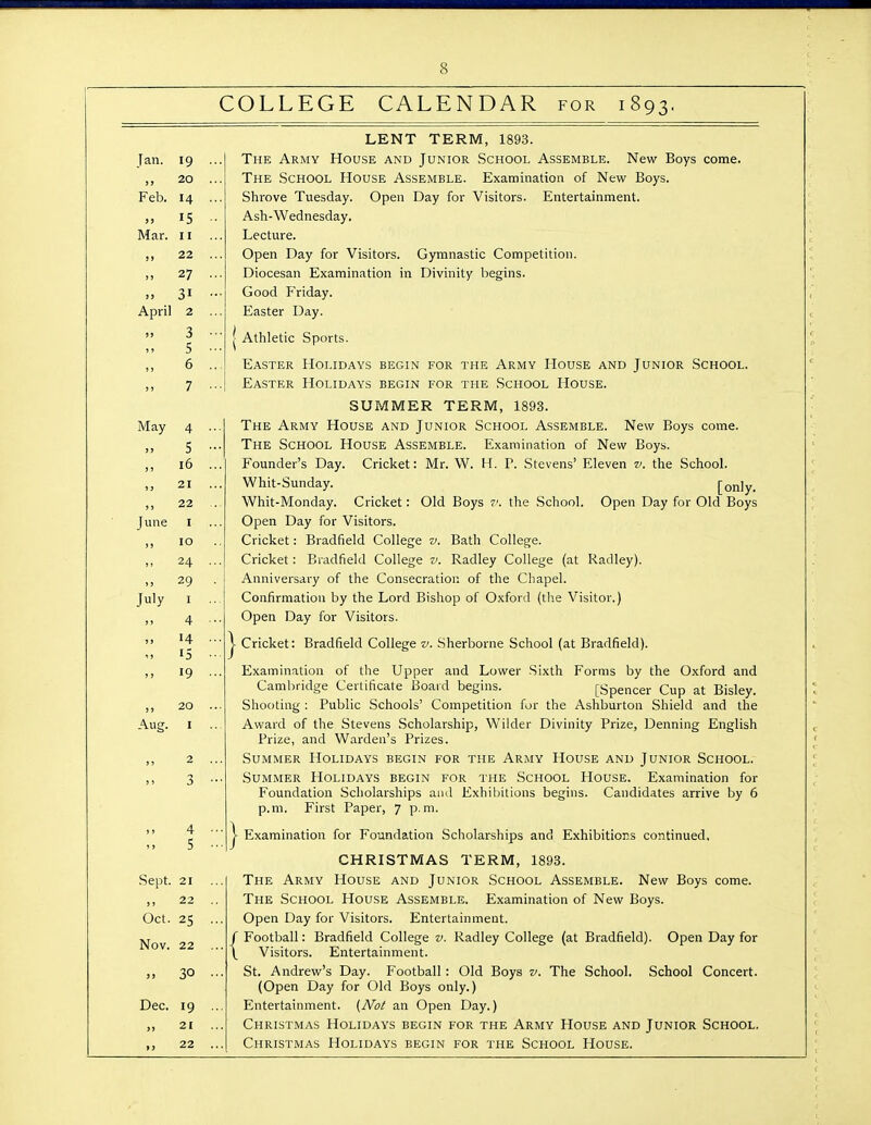 COLLEGE CALENDAR for 1893, Jan. 19 „ 20 Feb. 14 15 Mar. II ,, 22 „ 27 >, 31 April 2 3 5 May 4 5 „ 16 21 ,, 22 I 10 24 29 I 4 14 15 19 June July ,, 20 Aug. I 2 3 4 5 Sept. 21 ,, 22 Oct. 25 Nov. 22 30 Dec. 19 „ 21 22 LENT TERM, 1893. The Army House and Junior School Assemble. New Boys come. The School House Assemble. Examination of New Boys. Shrove Tuesday. Open Day for Visitors. Entertainment. Ash-Wednesday. Lecture. Open Day for Visitors. Gymnastic Competition. Diocesan Examination in Divinity begins. Good Friday. Easter Day. Athletic Sports. Easter Holidays begin for the Army House and Junior School. Easter Holidays begin for the School House. SUMMER TERM, 1893. The Army House and Junior School Assemble. New Boys come. The School House Assemble. Examination of New Boys. Founder's Day. Cricket: Mr. W. H. P. Stevens' Eleven v. the School. Whit-Sunday. [only. Whit-Monday. Cricket: Old Boys 7'. the School. Open Day for Old Boys Open Day for Visitors. Cricket: Bradfield College v. Bath College. Cricket : Bradfield College v. Radley College (at Radley). Anniversary of the Consecration of the Chapel. Confirmation by the Lord Bishop of Oxford (tlie Visitor.) Open Day for Visitors. Cricket: Bradfield College v. Sherborne School (at Bradfield). Examination of the Upper and Lower Sixth Forms by the Oxford and Cambridge Certificate Board begins. [Spencer Cup at Bisley. Shooting : Public Schools' Competition for the Ashburton Shield and the Award of the Stevens Scholarship, Wilder Divinity Prize, Denning English Prize, and Warden's Prizes. Summer Holidays begin for the Army House and Junior School. Summer Holidays begin for the School House. Examination for Foundation Scholarships aad Exhibitions begins. Candidates arrive by 6 p.m. First Paper, 7 p.m. ► Examination for Foundation Scholarships and Exhibitiors continued, CHRISTMAS TERM, 1893. The Army House and Junior School Assemble. New Boys come. The School House Assemble. Examination of New Boys. Open Day for Visitors. Entertainment. ' Football: Bradfield College v. Radley College (at Bradfield). Open Day for Visitors. Entertainment. St. Andrew's Day. Football: Old Boys v. The School. School Concert. (Open Day for Old Boys only.) Entertainment. (Not an Open Day.) Christmas Holidays begin for the Army House and Junior School. Christmas Holidays begin for the School House.