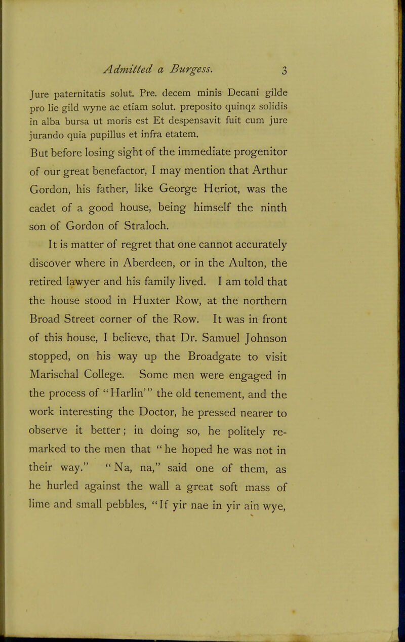 Jure paternitatis solut. Pre. decern minis Decani gilde pro lie gild wyne ac etiam solut. preposito quinqz solidis in alba bursa ut moris est Et despensavit fuit cum jure jurando quia pupillus et infra etatem. But before losing sight of the immediate progenitor of our great benefactor, I may mention that Arthur Gordon, his father, like George Heriot, was the cadet of a good house, being himself the ninth son of Gordon of Straloch. It is matter of regret that one cannot accurately discover where in Aberdeen, or in the Aulton, the retired lawyer and his family lived. I am told that the house stood in Huxter Row, at the northern Broad Street corner of the Row. It was in front of this house, I believe, that Dr. Samuel Johnson stopped, on his way up the Broadgate to visit Marischal College. Some men were engaged in the process of Harlin' the old tenement, and the work interesting the Doctor, he pressed nearer to observe it better; in doing so, he politely re- marked to the men that he hoped he was not in their way. Na, na, said one of them, as he hurled against the wall a great soft mass of lime and small pebbles, If yir nae in yir ain wye,