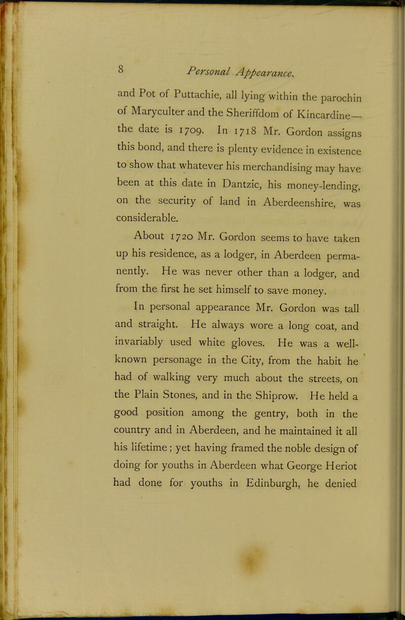 and Pot of Puttachie, all lying within the parochin of Maryculter and the Sheriffdom of Kincardine— the date is 1709. In 1718 Mr. Gordon assigns this bond, and there is plenty evidence in existence to show that whatever his merchandising may have been at this date in Dantzic, his money-lending, on the security of land in Aberdeenshire, was considerable. About 1720 Mr. Gordon seems to have taken up his residence, as a lodger, in Aberdeen perma- nently. He was never other than a lodger, and from the first he set himself to save money. In personal appearance Mr. Gordon was tall and straight. He always wore a long coat, and invariably used white gloves. He was a well- known personage in the City, from the habit he had of walking very much about the streets, on the Plain Stones, and in the Shiprow. He held a good position among the gentry, both in the country and in Aberdeen, and he maintained it all his lifetime ; yet having framed the noble design of doing for youths in Aberdeen what George Heriot had done for youths in Edinburgh, he denied