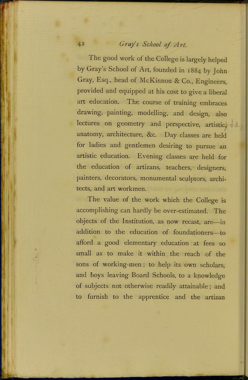 The good work of the College is largely helped by Gray s School of Art, founded in 1884 by John Gray, Esq., head of McKinnon & Co., Engineers, provided and equipped at his cost to give a liberal art education. The course of training embraces drawing, painting, modelling, and design, also lectures on geometry and perspective, artistic, anatomy, architecture, &c. Day classes are held for ladies and gentlemen desiring to pursue an artistic education. Evening classes are held for the education of artizans, teachers, designers, painters, decorators, monumental sculptors, archi- tects, and art workmen. The value of the work which the College is accomplishing can hardly be over-estimated. The objects of the Institution, as now recast, are—in addition to the education of foundationers—to afford a good elementary education at fees so small as to make it within the reach of the sons of working-men ; to help its own scholars, and boys leaving Board Schools, to a knowledge of subjects not otherwise readily attainable ; and to furnish to the apprentice and the artizan
