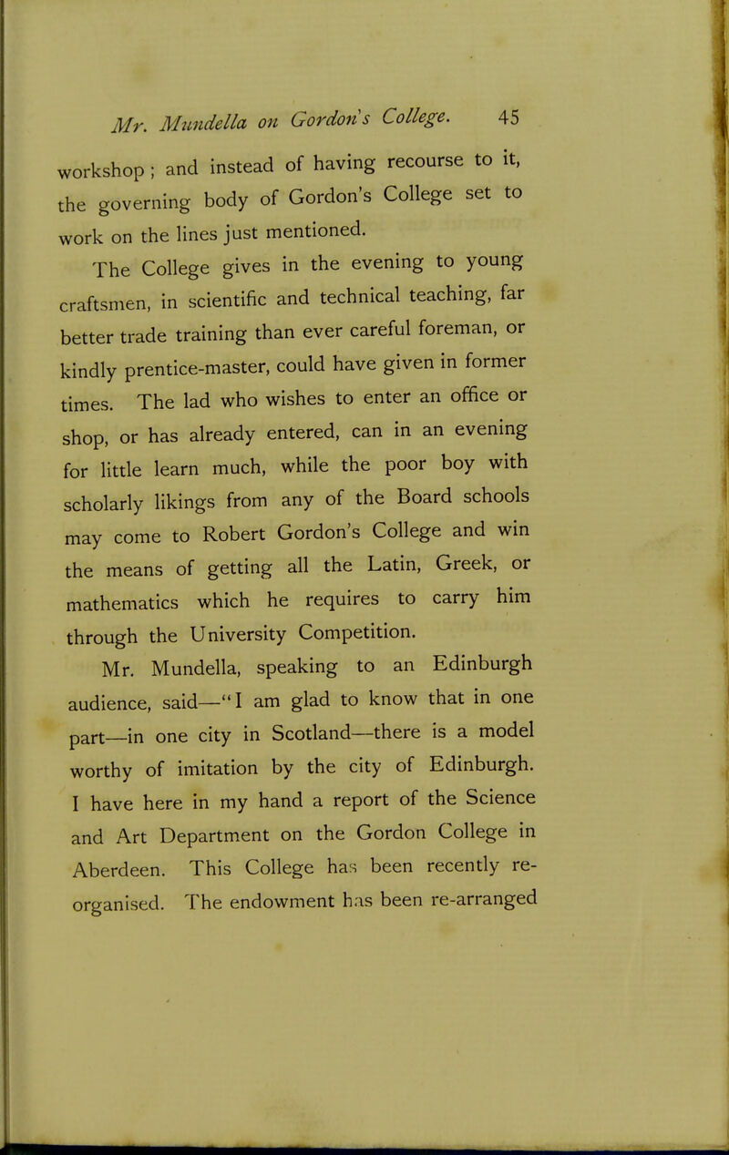 workshop ; and instead of having recourse to it, the governing body of Gordon's College set to work on the lines just mentioned. The College gives in the evening to young craftsmen, in scientific and technical teaching, far better trade training than ever careful foreman, or kindly prentice-master, could have given in former times. The lad who wishes to enter an office or shop, or has already entered, can in an evening for little learn much, while the poor boy with scholarly likings from any of the Board schools may come to Robert Gordon's College and win the means of getting all the Latin, Greek, or mathematics which he requires to carry him through the University Competition. Mr. Mundella, speaking to an Edinburgh audience, said—I am glad to know that in one part in one city in Scotland—there is a model worthy of imitation by the city of Edinburgh. I have here in my hand a report of the Science and Art Department on the Gordon College in Aberdeen. This College has been recently re- organised. The endowment h.is been re-arranged