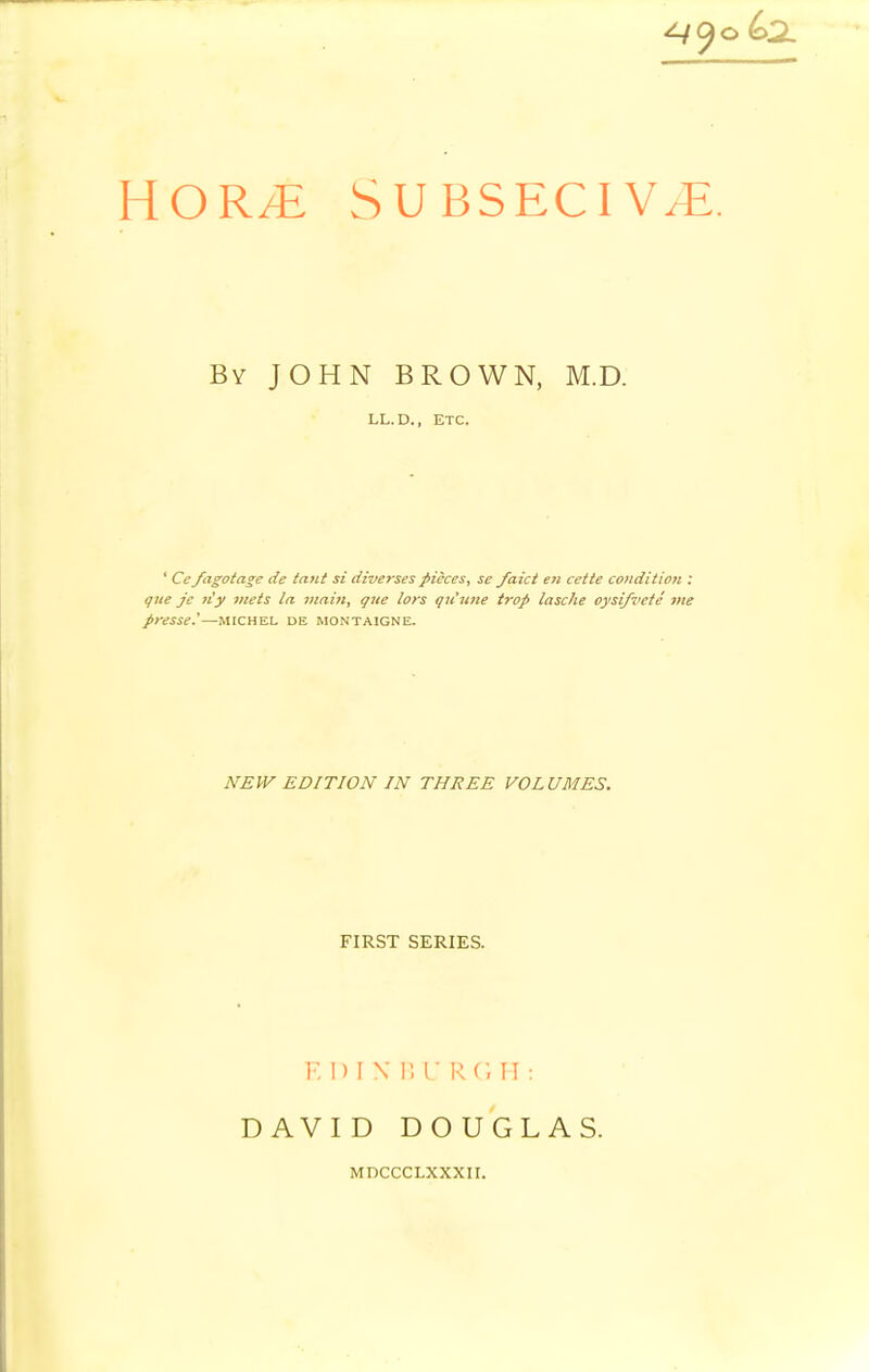 SUBSECIV^. By JOHN BROWN, M.D. LL.D., ETC. ' Ccfagotage de titut si diversespieces, se/aid en cette condition : gne je ti'y meis la mailt, que lors qu'tme trap lasche oysi/vefe me presse.'—michel de Montaigne. NEW EDITION IN THREE VOLUMES. FIRST SERIES. F, I) I N l; I R C, II : DAVID DOUGLAS. MDCCCLXXXII.