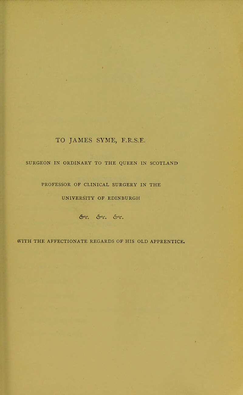 TO JAMES SYME, F.R.S.E. SURGEON IN ORDINARY TO THE QUEEN IN SCOTLAND PROFESSOR OF CLINICAL SURGERY IN THE UNIVERSITY OF EDINBURGH &'C. &'C. iSr'C. IVITH THE AFFECTIONATE REGARDS OF HIS OLD APPRENTICE.