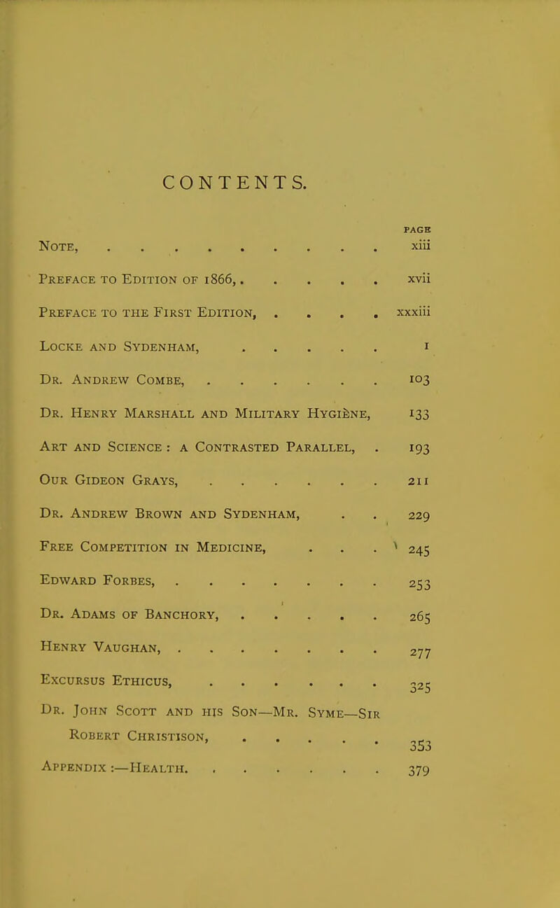 CONTENTS. PAGE Note, xiii Preface to Edition of 1866, xvii Preface to the First Edition, .... xxxiii Locke and Sydenham, i Dr. Andrew Combe, 103 Dr. Henry Marshall and Military HygiIine, 133 Art and Science : a Contrasted Parallel, . 193 Our Gideon Grays, 211 Dr. Andrew Brown and Sydenham, . . 229 Free Competition in Medicine, . . . ^ 245 Edward Forbes 253 Dr. Adams of Banchory, 265 Henry Vaughan, 277 Excursus Ethicus, 325 Dr. John Scott and his Son—Mr. Syme—Sir Robert Christison, .... ^ o53 Appendix :—Health 379