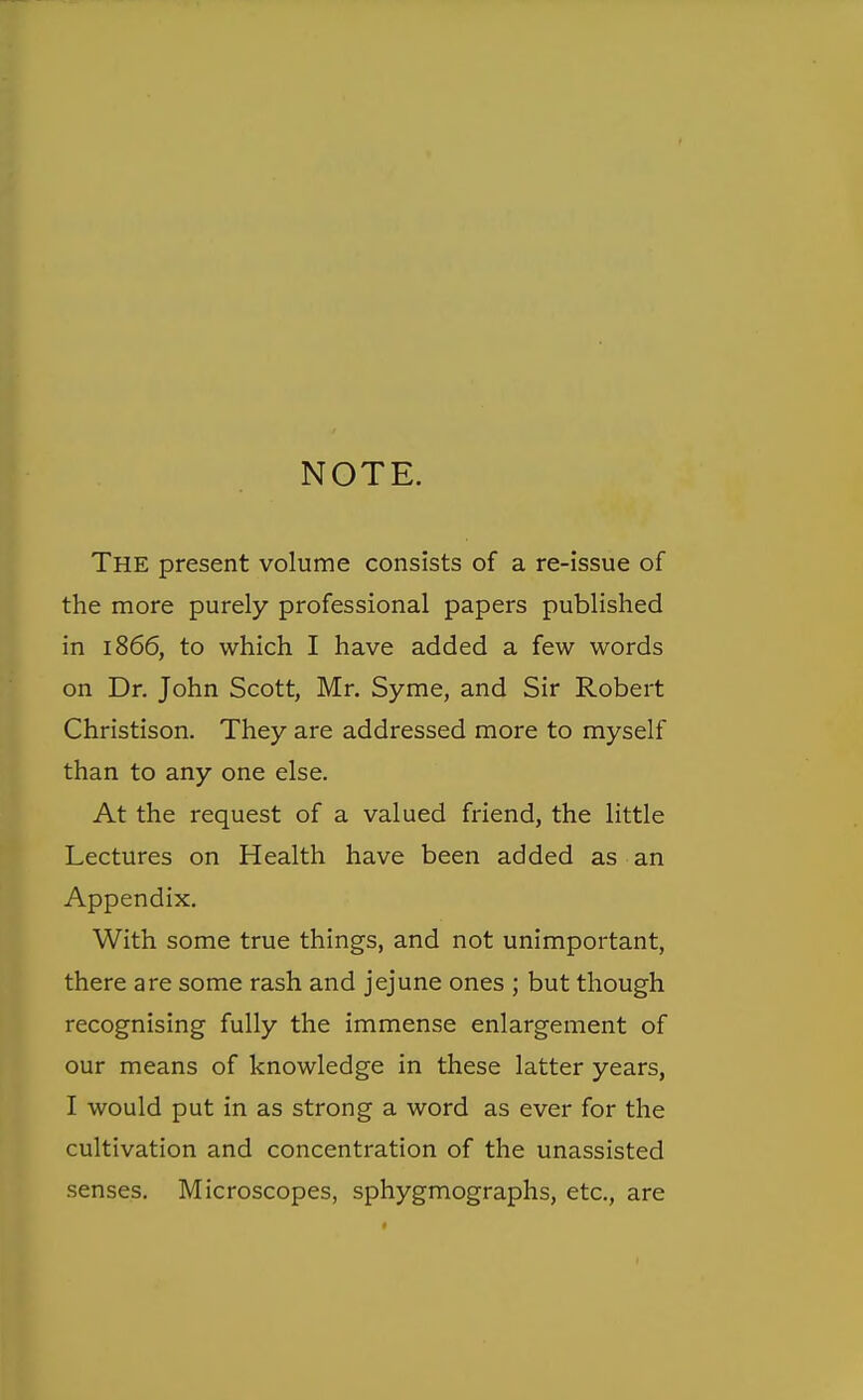 NOTE. The present volume consists of a re-issue of the more purely professional papers published in 1866, to which I have added a few words on Dr. John Scott, Mr. Syme, and Sir Robert Christison. They are addressed more to myself than to any one else. At the request of a valued friend, the little Lectures on Health have been added as an Appendix. With some true things, and not unimportant, there are some rash and jejune ones ; but though recognising fully the immense enlargement of our means of knowledge in these latter years, I would put in as strong a word as ever for the cultivation and concentration of the unassisted senses. Microscopes, sphygmographs, etc., are