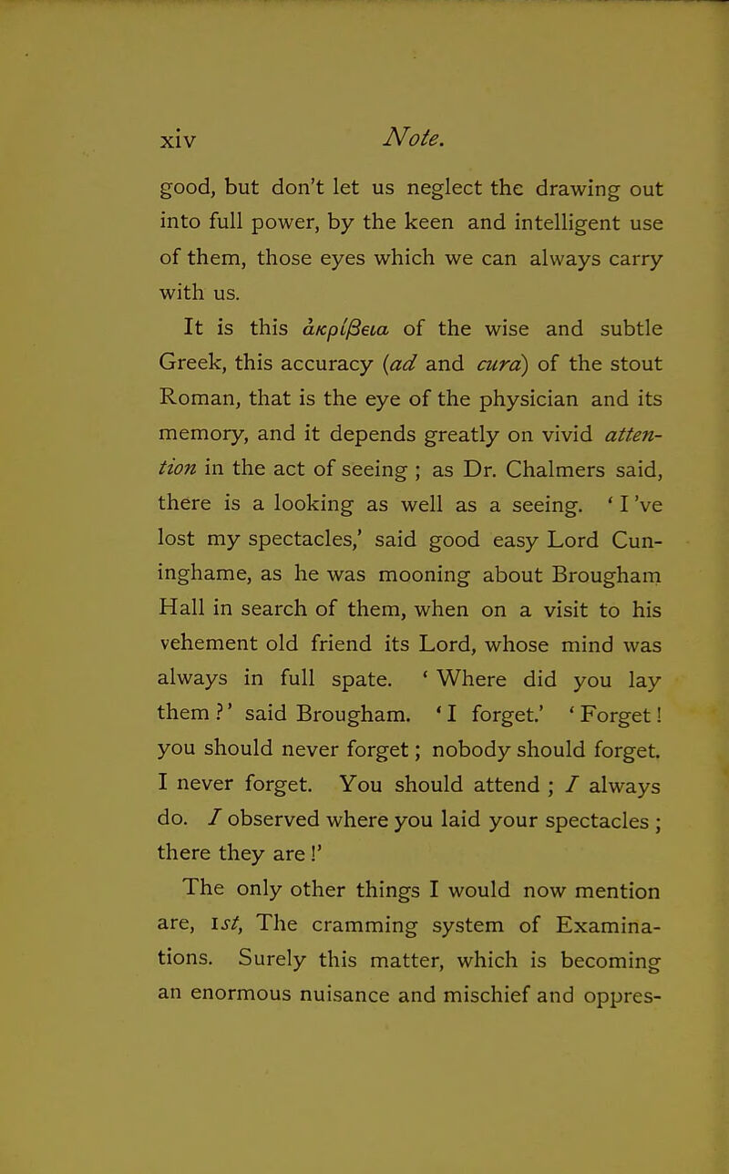 good, but don't let us neglect the drawing out into full power, by the keen and intelligent use of them, those eyes which we can always carry with us. It is this cLKpi^eia of the wise and subtle Greek, this accuracy {ad and curd) of the stout Roman, that is the eye of the physician and its memory, and it depends greatly on vivid atten- tion in the act of seeing ; as Dr. Chalmers said, there is a looking as well as a seeing. ' I've lost my spectacles,' said good easy Lord Cun- inghame, as he was mooning about Brougham Hall in search of them, when on a visit to his vehement old friend its Lord, whose mind was always in full spate. ' Where did you lay them 1' said Brougham. ' I forget.' ' Forget! you should never forget; nobody should forget. I never forget. You should attend ; / always do. / observed where you laid your spectacles ; there they are!' The only other things I would now mention are, 1st, The cramming system of Examina- tions. Surely this matter, which is becoming an enormous nuisance and mischief and oppres-