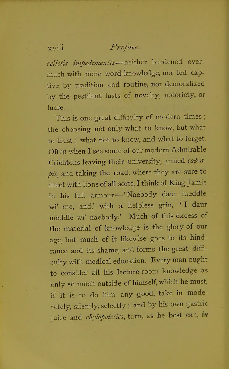 relictis iinpediinentis—neither burdened over- much with mere word-knowledge, nor led cap- tive by tradition and routine, nor demoralized by the pestilent lusts of novelty, notoriety, or lucre. This is one great difficulty of modern times ; the choosing not only what to know, but what to trust; what not to know, and what to forget. Often when I see some of our modern Admirable Crichtons leaving their university, armed cap-a- pie, and taking the road, where they are sure to meet with lions of all sorts, I think of King Jamie in his full armour—' Naebody daur meddle wi' me, and,' with a helpless grin, ' I daur meddle wi' naebody.' Much of this excess of the material of knowledge is the glory of our age, but much of it likewise goes to its hind- rance and its shame, and forms the great diffi- culty with medical education. Every man ought to consider all his lecture-room knowledge as only so much outside of himself, which he must, if it is to do him any good, take in mode- rately, silently, selectly ; and by his own gastric juice and chylopoicdcs, turn, as he best can, in
