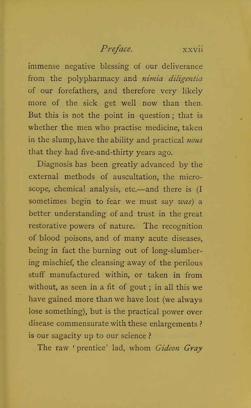 immense negative blessing of our deliverance from the polypharmacy and nimia diligentia of our forefathers, and therefore very likely more of the sick get well now than then. But this is not the point in question; that is whether the men who practise medicine, taken in the slump, have the ability and practical nozis that they had five-and-thirty years ago. Diagnosis has been greatly advanced by the external methods of auscultation, the micro- scope, chemical analysis, etc.—and there is (I sometimes begin to fear we must say was) a better understanding of and trust in the great restorative powers of nature. The recognition of blood poisons, and of many acute diseases, being in fact the burning out of long-slumber- ing mischief, the cleansing away of the perilous stuff manufactured within, or taken in from without, as seen in a fit of gout; in all this we have gained more than we have lost (we always lose something), but is the practical power over disease commensurate with these enlargements } is our sagacity up to our science ? The raw ' prentice' lad, whom Gideon Gray