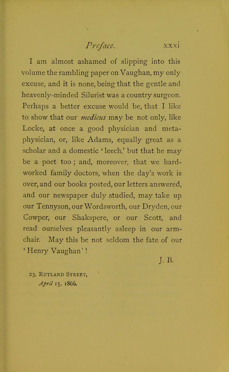I am almost ashamed of slipping into this volume the rambling paper on Vaughan, my only excuse, and it is none, being that the gentle and heavenly-minded Silurist was a country surgeon. Perhaps a better excuse would be, that I like to show that our medicus may be not only, like Locke, at once a good physician and meta- physician, or, like Adams, equally great as a scholar and a domestic ' leech,' but that he may be a poet too ; and, moreover, that we hard- worked family doctors, when the day's work is over, and our books posted, our letters answered, and our newspaper duly studied, may take up our Tennyson, our Wordsworth, our Dryden, our Cowper, our Shakspere, or our Scott, and read ourselves pleasantly asleep in our arm- chair. May this be not seldom the fate of our ' Henry Vaughan' ! J.B. 23, Rutland Street, April 15, 1866.