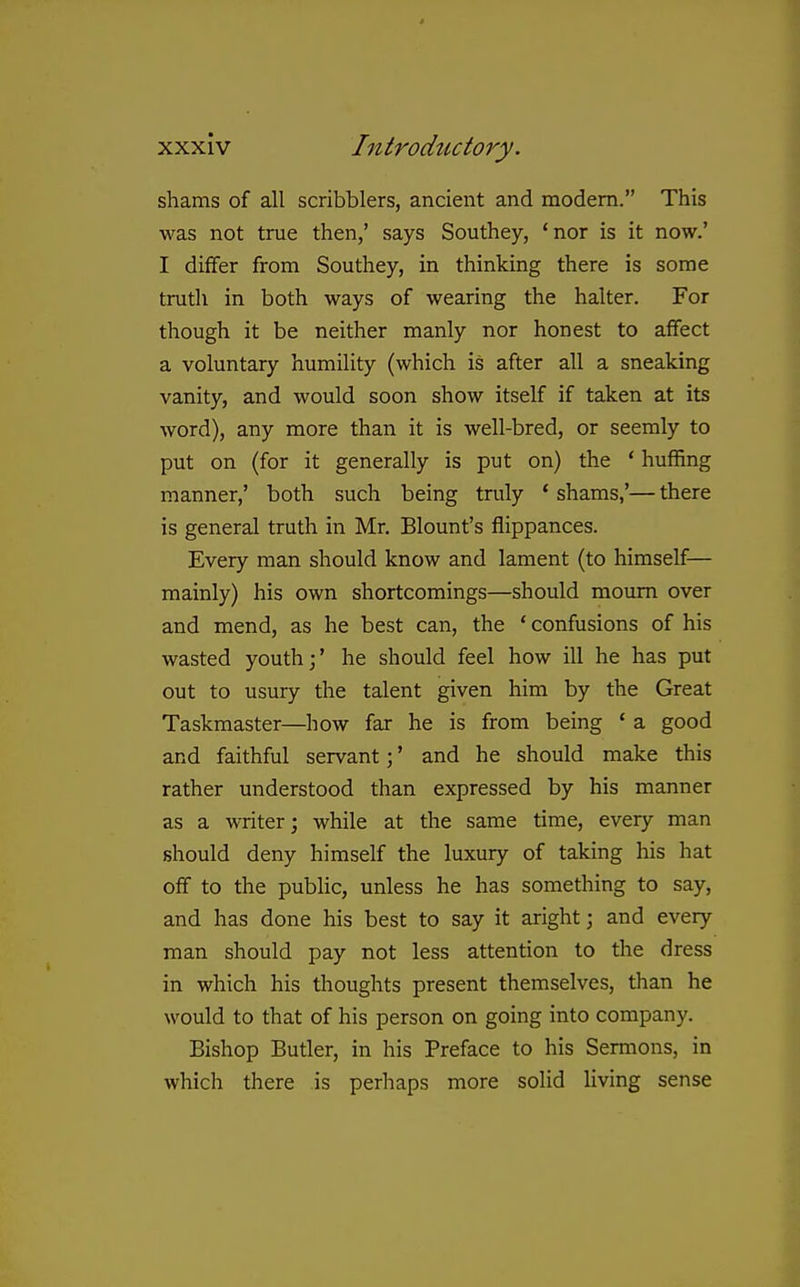 shams of all scribblers, ancient and modem. This was not true then,' says Southey, 'nor is it now.' I differ from Southey, in thinking there is some truth in both ways of wearing the halter. For though it be neither manly nor honest to affect a voluntary humility (which is after all a sneaking vanity, and would soon show itself if taken at its word), any more than it is well-bred, or seemly to put on (for it generally is put on) the * hufhng manner,' both such being truly * shams,'— there is general truth in Mr, Blount's flippances. Every man should know and lament (to himself— mainly) his own shortcomings—should mourn over and mend, as he best can, the * confusions of his wasted youth;' he should feel how ill he has put out to usury the talent given him by the Great Taskmaster—how far he is from being ' a good and faithful servant;' and he should make this rather understood than expressed by his manner as a writer; while at the same time, every man should deny himself the luxury of taking his hat off to the public, unless he has something to say, and has done his best to say it aright; and every man should pay not less attention to the dress in which his thoughts present themselves, than he would to that of his person on going into company. Bishop Butler, in his Preface to his Sermons, in which there is perhaps more solid Hving sense