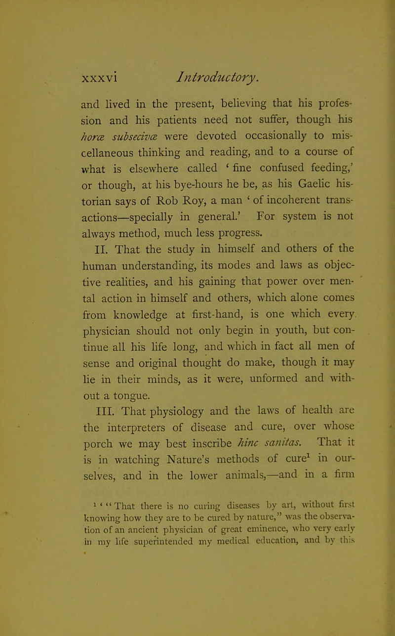 and lived in the present, believing that his profes- sion and his patients need not suffer, though his horcR subsecivcs were devoted occasionally to mis- cellaneous thinking and reading, and to a course of what is elsewhere called ' fine confused feeding,' or though, at his bye-hours he be, as his Gaelic his- torian says of Rob Roy, a man ' of incoherent trans- actions—specially in general' For system is not always method, much less progress. II. That the study in himself and others of the human understanding, its modes and laws as objec- tive realities, and his gaining that power over men- tal action in himself and others, which alone comes from knowledge at first-hand, is one which every physician should not only begin in youth, but con- tinue all his life long, and which in fact all men of sense and original thought do make, though it may lie in their minds, as it were, unformed and wth- out a tongue. III. That physiology and the laws of healtli are the interpreters of disease and cure, over whose porch we may best inscribe hinc sanitas. That it is in watching Nature's methods of cure^ in our- selves, and in the lower animals,—and in a firm 1 ' That there is no curing diseases by art, without first knowing how they are to be cured by nature, was the observa- tion of an ancient physician of great eminence, who veiy early in my hfe superintended my medical education, and by this