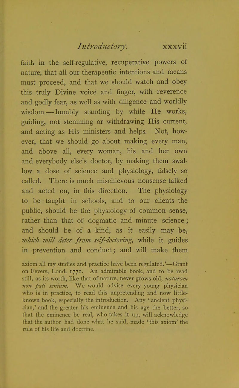 faith in the self-regulative, recuperative powers of nature, that all our therapeutic intentions and means must proceed, and that we should watch and obey this truly Divine voice and finger, with reverence and godly fear, as well as with diligence and worldly wisdom — humbly standing by while He works, guiding, not stemming or withdrawing His current, and acting as His ministers and helps. Not, how- ever, that we should go about making every man, and above all, every woman, his and her own and everybody else's doctor, by making them swal- low a dose of science and physiology, falsely so called. There is much mischievous nonsense talked and acted on, in this direction. The physiology to be taught in schools, and to our clients the public, should be the physiology of common sense, rather than that of dogmatic and minute science; and should be of a kind, as it easily may be, which will deter from self-doctoring, while it guides in prevention and conduct; and will make them axiom all my studies and practice have been regulated.'—Grant on Fevers, Lond. 1771. An admirable book, and to be read still, as its worth, like tliat of nature, never grows old, natiiram noil pati senium. We would advise every young pliysician who is in practice, to read this unpretending and now little- known book, especially the introduction. Any ' ancient physi- cian,' and the greater his eminence and his age the better, so that the eminence be real, who takes it up, will acknowledge that the author had done what he said, made 'this axiom' the rule of his life and doctrine.